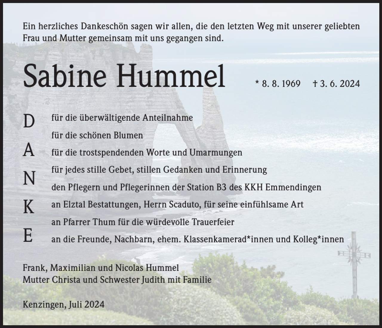 <p>Ein herzliches Dankeschön sagen wir allen, die den letzten Weg mit unserer geliebten<br />Frau und Mutter gemeinsam mit uns gegangen sind.</p><p>Sabine Hummel<br />D<br />A<br />N<br />K<br />E</p><p>* 8. 8. 1969</p><p>† 3. 6. 2024</p><p>für die überwältigende Anteilnahme<br />für die schönen Blumen<br />für die trostspendenden Worte und Umarmungen<br />für jedes stille Gebet, stillen Gedanken und Erinnerung<br />den Pflegern und Pflegerinnen der Station B3 des KKH Emmendingen<br />an Elztal Bestattungen, Herrn Scaduto, für seine einfühlsame Art<br />an Pfarrer Thum für die würdevolle Trauerfeier<br />an die Freunde, Nachbarn, ehem. Klassenkamerad*innen und Kolleg*innen</p><p>Frank, Maximilian und Nicolas Hummel<br />Mutter Christa und Schwester Judith mit Familie<br />Kenzingen, Juli 2024</p>
