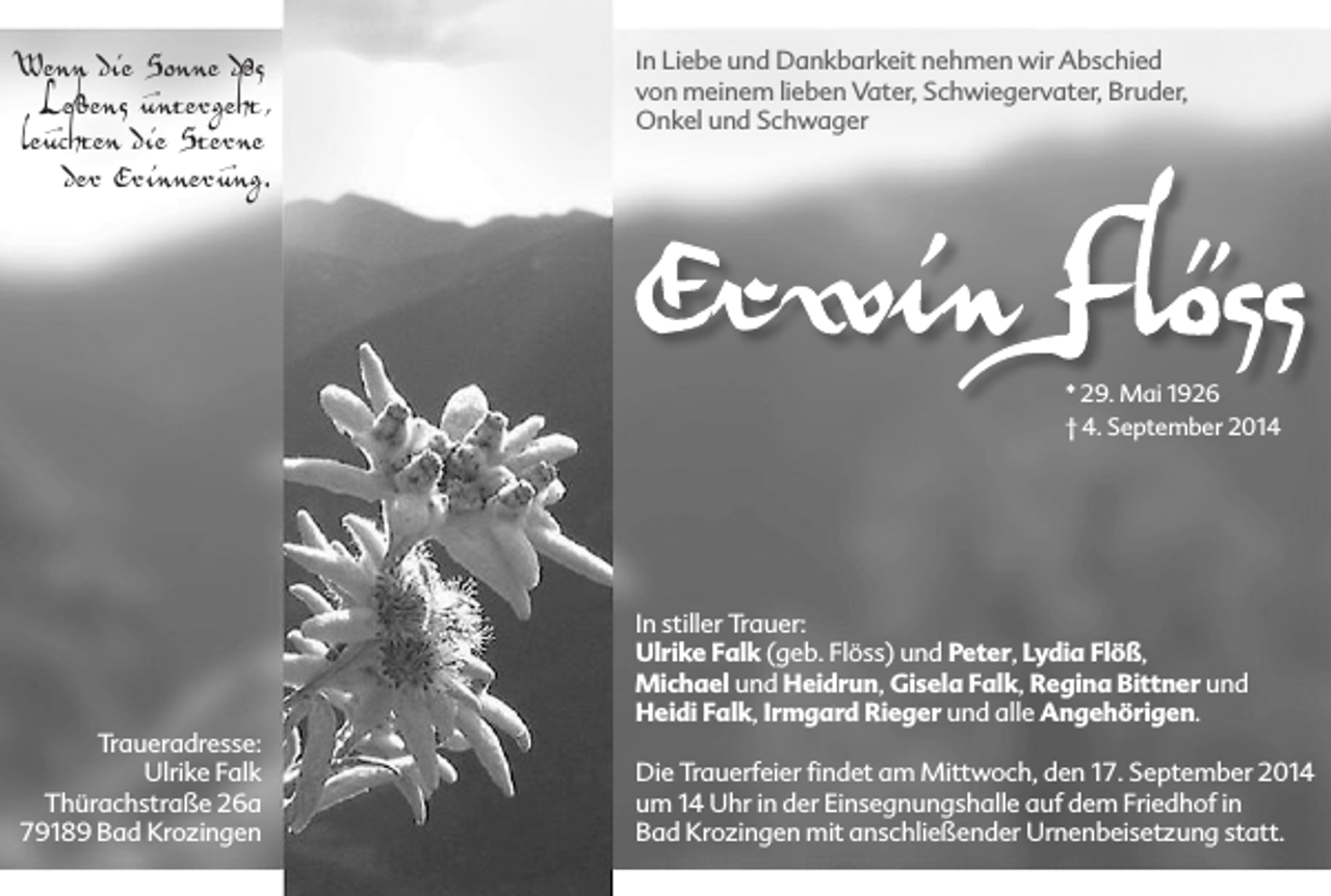 <p>Wenn die Sonne des<br />Lebens untergeht,<br />leuchten die Sterne<br />der Erinnerung.</p><p>In Liebe und Dankbarkeit nehmen wir Abschied<br />von meinem lieben Vater, Schwiegervater, Bruder,<br />Onkel und Schwager</p><p>* 29. Mai 1926<br />† 4. September 2014</p><p>In stiller Trauer:<br />Ulrike Falk (geb. Flöss) und Peter, Lydia Flöß,<br />Michael und Heidrun, Gisela Falk, Regina Bittner und<br />Heidi Falk, Irmgard Rieger und alle Angehörigen.<br />Traueradresse:<br />Ulrike Falk<br />Thürachstraße 26a<br />79189 Bad Krozingen</p><p>Die Trauerfeier findet am Mittwoch, den 17. September 2014<br />um 14 Uhr in der Einsegnungshalle auf dem Friedhof in<br />Bad Krozingen mit anschließender Urnenbeisetzung statt.</p>
