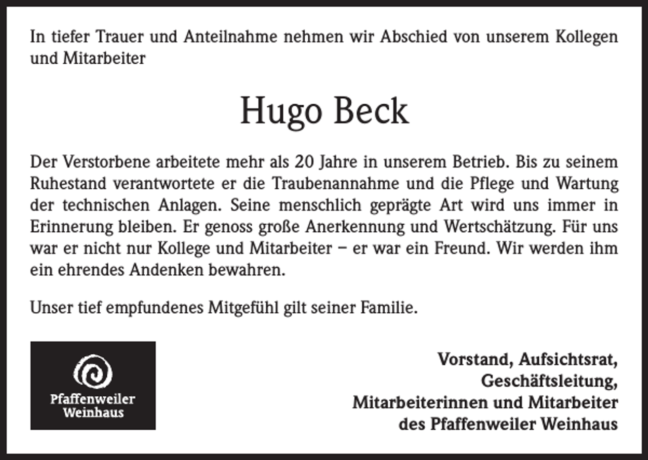 <p>In tiefer Trauer und Anteilnahme nehmen wir Abschied von unserem Kollegen<br />und Mitarbeiter</p><p>Hugo Beck<br />Der Verstorbene arbeitete mehr als 20 Jahre in unserem Betrieb. Bis zu seinem<br />Ruhestand verantwortete er die Traubenannahme und die Pflege und Wartung<br />der technischen Anlagen. Seine menschlich geprägte Art wird uns immer in<br />­Erinnerung bleiben. Er genoss große Anerkennung und Wertschätzung. Für uns<br />war er nicht nur Kollege und Mitarbeiter – er war ein Freund. Wir werden ihm<br />ein ehrendes Andenken bewahren.<br />Unser tief empfundenes Mitgefühl gilt seiner Familie.<br />Vorstand, Aufsichtsrat,<br />Geschäftsleitung,<br />Mitarbeiterinnen und Mitarbeiter<br />des Pfaffenweiler Weinhaus</p>