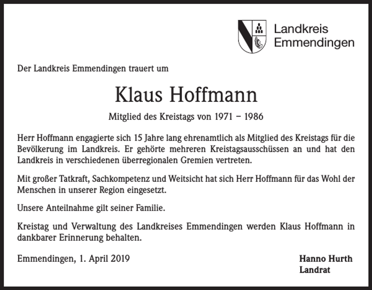 <p>Landkreis<br />Emmendingen<br />Der Landkreis Emmendingen trauert um</p><p>Klaus Hoffmann<br />Mitglied des Kreistags von 1971 – 1986<br />Herr Hoffmann engagierte sich 15 Jahre lang ehrenamtlich als Mitglied des Kreistags für die<br />Bevölkerung im Landkreis. Er gehörte mehreren Kreistagsausschüssen an und hat den<br />Landkreis in verschiedenen überregionalen Gremien vertreten.<br />Mit großer Tatkraft, Sachkompetenz und Weitsicht hat sich Herr Hoffmann für das Wohl der<br />Menschen in unserer Region eingesetzt.<br />Unsere Anteilnahme gilt seiner Familie.</p><p>Kreistag und Verwaltung des Landkreises Emmendingen werden Klaus Hoffmann in<br />dankbarer Erinnerung behalten.<br />Emmendingen, 1. April 2019 Hanno Hurth<br />Landrat</p>