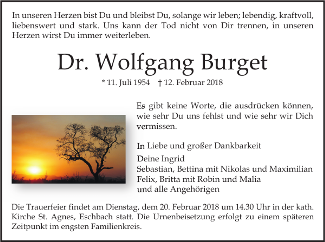 <p>I n unseren<br />u n s er e n Herzen<br />H er z e n bist<br />bi st Du<br />D u und<br />u n d bleibst<br />bl ei b st Du,<br />D u, solange<br />s ol a n g e wir<br />wir lleben;<br />e b e n; llebendig,<br />e b e n di g, kraftvoll,<br />kr aft v oll,<br />In<br />li e b e n s w ert und<br />u n d stark.<br />st ar k. Uns<br />U n s kann<br />k a n n der<br />d er Tod<br />T o d nicht<br />ni c ht von<br />v o n Dir<br />Dir tr<br />e n n e n, iinn unseren<br />u n s er e n<br />liebenswert<br />trennen,<br />Herzen<br />wirst<br />H er z e n wir<br />st DDu<br />u i immer<br />m m er wweiterleben.<br />eit erl e b e n.</p><p>Dr. Wolfgang<br />Dr.<br />W olf g a n g BBurget<br />ur g et<br />* 11.<br />. JJuli<br />uli</p><p>†† 12.<br />1 2. Februar<br />F e br u ar</p><p>EEs<br />s gi<br />gibt<br />bt kkeine<br />ei n e Worte,<br />W ort e, di<br />die<br />e aausdrücken<br />u s dr ü c k e n kkönnen,<br />ö n n e n,<br />wie<br />wi<br />e s sehr<br />e hr DDu<br />u uuns<br />n s f efehlst<br />hl st uund<br />n d wi<br />wie<br />e s sehr<br />e hr wir<br />wir DiDich<br />ch<br />vvermissen.<br />er mi s s e n.<br />I n Liebe<br />In<br />Li e b e und<br />u n d großer<br />gr o ß er Dankbarkeit<br />D a n k b ar k eit<br />DDeine<br />ei n e I Ingrid<br />n gri d<br />SSebastian,<br />e b a sti a n, Bettina<br />B etti n a mit<br />mit Nikolas<br />Ni k ol a s und<br />u n d Maximilian<br />M a xi mili a n<br />FFelix,<br />eli x, Britta<br />Britt a mit<br />mit Robin<br />R o bi n und<br />u n d Malia<br />M ali a<br />uund<br />n d all<br />alle<br />e Angehörigen<br />A n g e h öri g e n<br />Di e Tr<br />Die<br />Trauerfeier<br />a u erf ei er fifindet<br />n d et aam<br />m Di<br />Dienstag,<br />e n st a g, ddem<br />e m 220.<br />0. FFebruar<br />e br u ar 22018<br />0 1 8 uum<br />m 114.30<br />4. 3 0 UUhr<br />hr i in<br />n dder<br />er kkath.<br />at h.<br />Kirche<br />Kir<br />c h e St.<br />St. Agnes,<br />A g n e s, EEschbach<br />s c h b a c h ststatt.<br />att. Die<br />Di e Urnenbeisetzung<br />Ur n e n b ei s et z u n g erf<br />erfolgt<br />ol gt zzu<br />u eieinem<br />n e m s späteren<br />p ät er e n<br />ZZeitpunkt<br />eit p u n kt i im<br />m eengsten<br />n g st e n FFamilienkreis.<br />a mili e n kr ei s.</p>