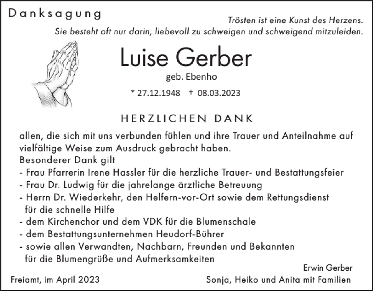 <p>Danksagung</p><p>Trösten ist eine Kunst des Herzens.<br />Sie besteht oft nur darin, liebevoll zu schweigen und schweigend mitzuleiden.</p><p>Luise Gerber<br />geb. Ebenho</p><p>* 27.12.1948 † 08.03.2023</p><p>HERZLICHEN DANK<br />allen, die sich mit uns verbunden fühlen und ihre Trauer und Anteilnahme auf<br />vielfältige Weise zum Ausdruck gebracht haben.<br />Besonderer Dank gilt<br />- Frau Pfarrerin Irene Hassler für die herzliche Trauer- und Bestattungsfeier<br />- Frau Dr. Ludwig für die jahrelange ärztliche Betreuung<br />- Herrn Dr. Wiederkehr, den Helfern-vor-Ort sowie dem Rettungsdienst<br />für die schnelle Hilfe<br />- dem Kirchenchor und dem VDK für die Blumenschale<br />- dem Bestattungsunternehmen Heudorf-Bührer<br />- sowie allen Verwandten, Nachbarn, Freunden und Bekannten<br />für die Blumengrüße und Aufmerksamkeiten<br />Freiamt, im April 2023</p><p>Erwin Gerber<br />Sonja, Heiko und Anita mit Familien</p>