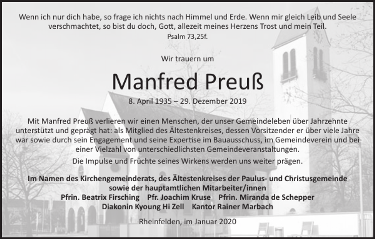 <p>Wenn ich nur dich habe, so frage ich nichts nach Himmel und Erde. Wenn mir gleich Leib und Seele<br />verschmachtet, so bist du doch, Gott, allezeit meines Herzens Trost und mein Teil.<br />Psalm 73,25f.</p><p>Wir trauern um</p><p>Manfred Preuß<br />8. April 1935 – 29. Dezember 2019</p><p>Mit Manfred Preuß verlieren wir einen Menschen, der unser Gemeindeleben über Jahrzehnte<br />unterstützt und geprägt hat: als Mitglied des Ältestenkreises, dessen Vorsitzender er über viele Jahre<br />war sowie durch sein Engagement und seine Expertise im Bauausschuss, im Gemeindeverein und bei<br />einer Vielzahl von unterschiedlichsten Gemeindeveranstaltungen.<br />Die Impulse und Früchte seines Wirkens werden uns weiter prägen.<br />Im Namen des Kirchengemeinderats, des Ältestenkreises der Paulus- und Christusgemeinde<br />sowie der hauptamtlichen Mitarbeiter/innen<br />Pfrin. Beatrix Firsching Pfr. Joachim Kruse Pfrin. Miranda de Schepper<br />Diakonin Kyoung Hi Zell Kantor Rainer Marbach<br />Rheinfelden, im Januar 2020</p>