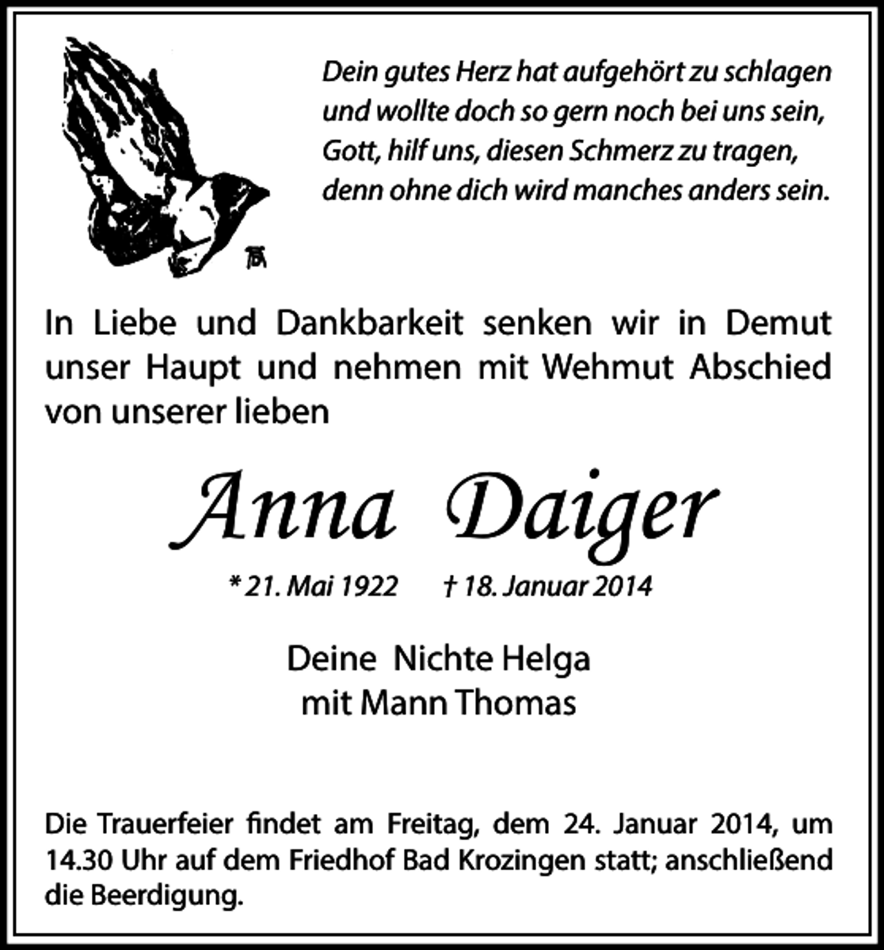 <p>Dein gutes Herz hat aufgehört zu schlagen<br />und wollte doch so gern noch bei uns sein,<br />Gott, hilf uns, diesen Schmerz zu tragen,<br />denn ohne dich wird manches anders sein.</p><p>In Liebe und Dankbarkeit senken wir in Demut<br />unser Haupt und nehmen mit Wehmut Abschied<br />von unserer lieben</p><p>Anna Daiger<br />* 21. Mai 1922</p><p>† 18. Januar 2014</p><p>Deine Nichte Helga<br />mit Mann Thomas<br />Die Trauerfeier findet am Freitag, dem 24. Januar 2014, um<br />14.30 Uhr auf dem Friedhof Bad Krozingen statt; anschließend<br />die Beerdigung.</p>