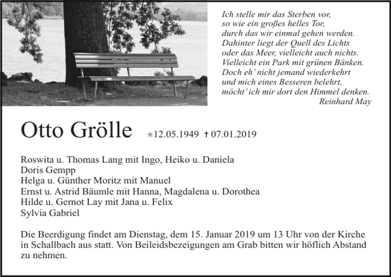 <p>Ich stelle mir das Sterben vor,<br />so wie ein großes helles Tor,<br />durch das wir einmal gehen werden.<br />Dahinter liegt der Quell des Lichts<br />oder das Meer, vielleicht auch nichts.<br />Vielleicht ein Park mit grünen Bänken.<br />Doch eh’ nicht jemand wiederkehrt<br />und mich eines Besseren belehrt,<br />möcht’ ich mir dort den Himmel denken.<br />Reinhard May</p><p>Otto Grölle</p><p>✳12.05.1949 ✝ 07.01.2019</p><p>Roswita u. Thomas Lang mit Ingo, Heiko u. Daniela<br />Doris Gempp<br />Helga u. Günther Moritz mit Manuel<br />Ernst u. Astrid Bäumle mit Hanna, Magdalena u. Dorothea<br />Hilde u. Gernot Lay mit Jana u. Felix<br />Sylvia Gabriel<br />Die Beerdigung findet am Dienstag, dem 15. Januar 2019 um 13 Uhr von der Kirche<br />in Schallbach aus statt. Von Beileidsbezeigungen am Grab bitten wir höflich Abstand<br />zu nehmen.</p>