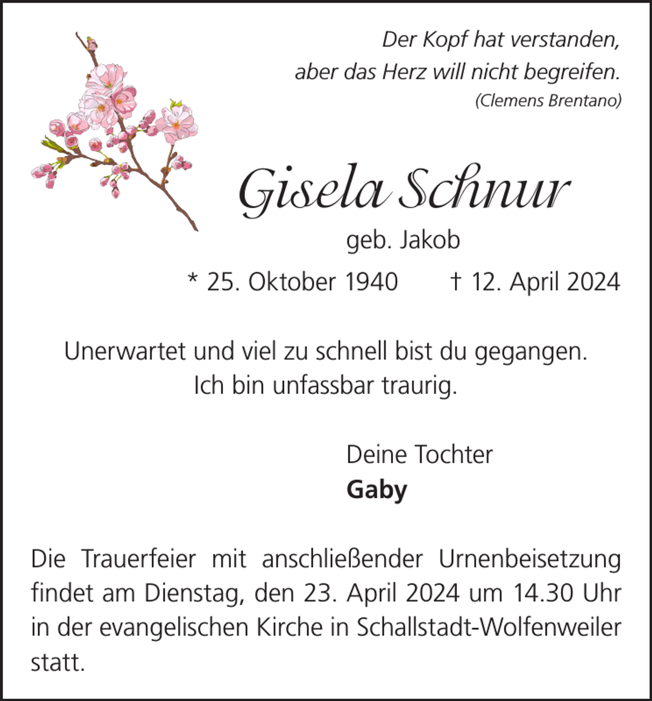 <p>Der Kopf hat verstanden,<br />aber das Herz will nicht begreifen.<br />(Clemens Brentano)</p><p>Gisela Schnur<br />geb. Jakob<br />* 25. Oktober 1940 † 12. April 2024<br />Unerwartet und viel zu schnell bist du gegangen.<br />Ich bin unfassbar traurig.<br />Deine Tochter<br />Gaby<br />Die Trauerfeier mit anschließender Urnenbeisetzung<br />­findet am Dienstag, den 23. April 2024 um 14.30 Uhr<br />in der evangelischen Kirche in Schallstadt-Wolfenweiler<br />statt.</p>