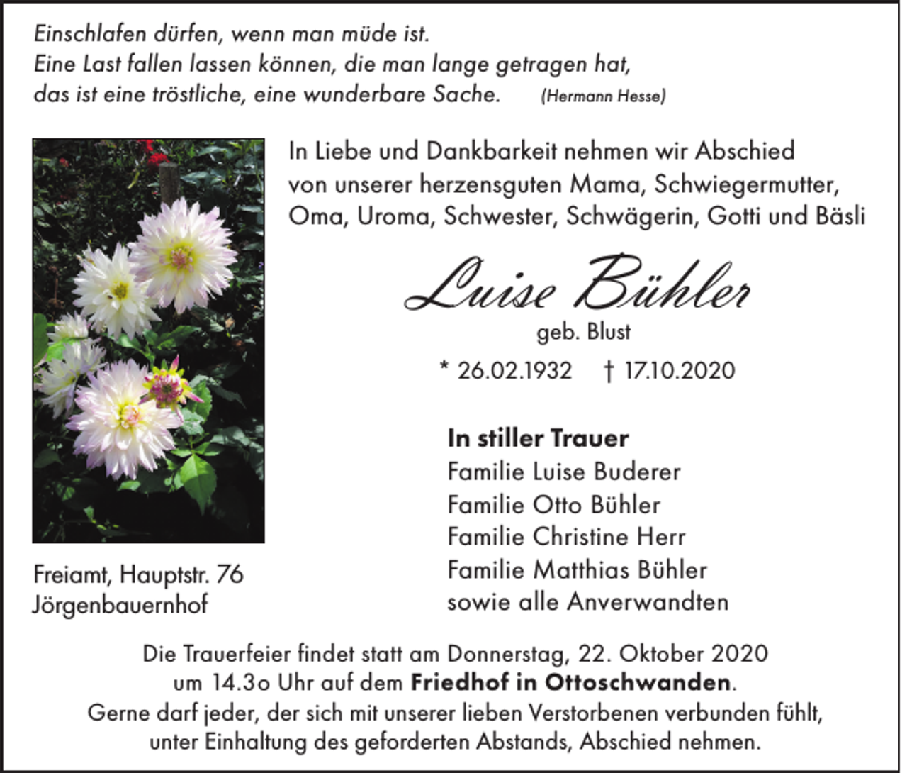 <p>Einschlafen dürfen, wenn man müde ist.<br />Eine Last fallen lassen können, die man lange getragen hat,<br />das ist eine tröstliche, eine wunderbare Sache. (Hermann Hesse)</p><p>In Liebe und Dankbarkeit nehmen wir Abschied<br />von unserer herzensguten Mama, Schwiegermutter,<br />Oma, Uroma, Schwester, Schwägerin, Gotti und Bäsli</p><p>Luise Bühler<br />geb. Blust</p><p>* 26.02.1932</p><p>Freiamt, Hauptstr. 76<br />Jörgenbauernhof</p><p>† 17.10.2020</p><p>In stiller Trauer<br />Familie Luise Buderer<br />Familie Otto Bühler<br />Familie Christine Herr<br />Familie Matthias Bühler<br />sowie alle Anverwandten</p><p>Die Trauerfeier findet statt am Donnerstag, 22. Oktober 2020<br />um 14.3o Uhr auf dem Friedhof in Ottoschwanden.<br />Gerne darf jeder, der sich mit unserer lieben Verstorbenen verbunden fühlt,<br />unter Einhaltung des geforderten Abstands, Abschied nehmen.</p>