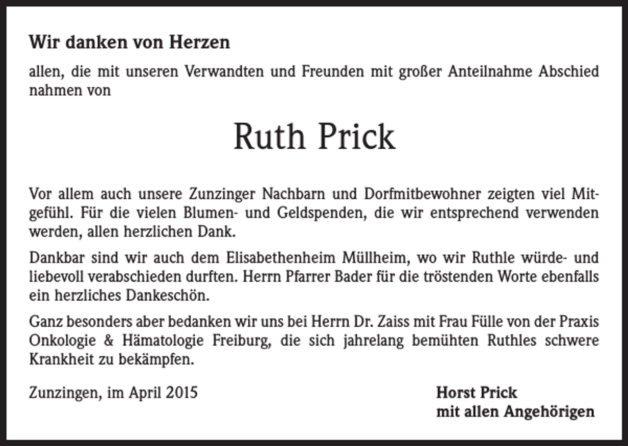 <p>Wir danken von Herzen<br />allen, die mit unseren Verwandten und Freunden mit großer Anteilnahme Abschied<br />nahmen von</p><p>Ruth Prick<br />Vor allem auch unsere Zunzinger Nachbarn und Dorfmitbewohner zeigten viel Mit­<br />gefühl. Für die vielen Blumen- und Geldspenden, die wir entsprechend verwenden<br />werden, allen herzlichen Dank.<br />Dankbar sind wir auch dem Elisabethenheim Müllheim, wo wir Ruthle würde- und<br />liebevoll verabschieden durften. Herrn Pfarrer Bader für die tröstenden Worte ebenfalls<br />ein herzliches Dankeschön.<br />Ganz besonders aber bedanken wir uns bei Herrn Dr. Zaiss mit Frau Fülle von der ­Praxis<br />Onkologie &amp; Hämatologie Freiburg, die sich jahrelang bemühten Ruthles schwere<br />Krankheit zu bekämpfen.<br />Zunzingen, im April 2015 Horst Prick<br />mit allen Angehörigen</p>