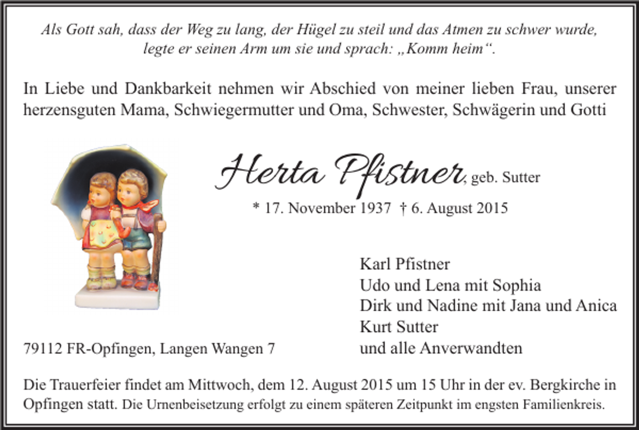 <p>Als Gott sah, dass der Weg zu lang, der Hügel zu steil und das Atmen zu schwer wurde,<br />legte er seinen Arm um sie und sprach: „Komm heim“.</p><p>In Liebe und Dankbarkeit nehmen wir Abschied von meiner lieben Frau, unserer<br />herzensguten Mama, Schwiegermutter und Oma, Schwester, Schwägerin und Gotti</p><p>Herta Pfistner</p><p>, geb. Sutter</p><p>* 17. November 1937 † 6. August 2015</p><p>79112 FR-Opfingen, Langen Wangen 7</p><p>Karl Pfistner<br />Udo und Lena mit Sophia<br />Dirk und Nadine mit Jana und Anica<br />Kurt Sutter<br />und alle Anverwandten</p><p>Die Trauerfeier findet am Mittwoch, dem 12. August 2015 um 15 Uhr in der ev. Bergkirche in<br />Opfingen statt. Die Urnenbeisetzung erfolgt zu einem späteren Zeitpunkt im engsten Familienkreis.</p>