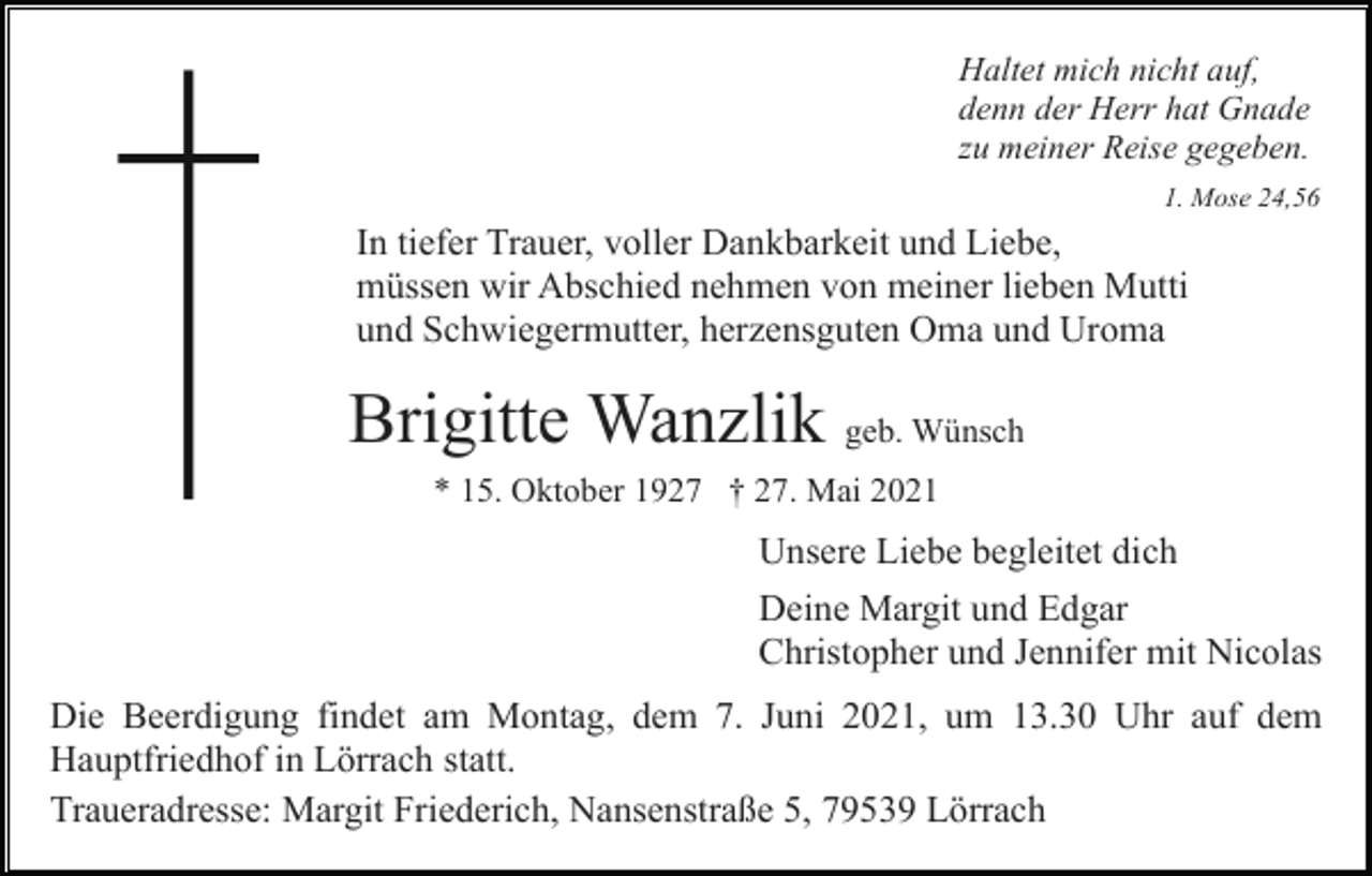 <p>Haltet mich nicht auf,<br />denn der Herr hat Gnade<br />zu meiner Reise gegeben.<br />1. Mose 24,56</p><p>In tiefer Trauer, voller Dankbarkeit und Liebe,<br />müssen wir Abschied nehmen von meiner lieben Mutti<br />und Schwiegermutter, herzensguten Oma und Uroma</p><p>Brigitte Wanzlik geb. Wünsch<br />* 15. Oktober 1927 † 27. Mai 2021</p><p>Unsere Liebe begleitet dich<br />Deine Margit und Edgar<br />Christopher und Jennifer mit Nicolas<br />Die Beerdigung findet am Montag, dem 7. Juni 2021, um 13.30 Uhr auf dem<br />Hauptfriedhof in Lörrach statt.<br />Traueradresse: Margit Friederich, Nansenstraße 5, 79539 Lörrach</p>