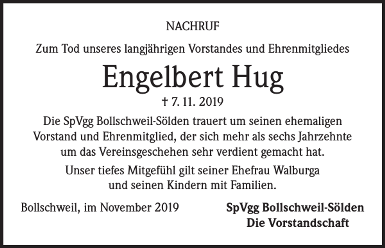 <p>NACHRUF<br />Zum Tod unseres langjährigen Vorstandes und Ehrenmitgliedes</p><p>Engelbert Hug</p><p>† 7. 11. 2019<br />Die SpVgg Bollschweil-Sölden trauert um seinen ehemaligen<br />Vorstand und Ehrenmitglied, der sich mehr als sechs Jahrzehnte<br />um das Vereinsgeschehen sehr verdient gemacht hat.<br />Unser tiefes Mitgefühl gilt seiner Ehefrau Walburga<br />und seinen Kindern mit Familien.<br />Bollschweil, im November 2019</p><p>SpVgg Bollschweil-Sölden<br />Die Vorstandschaft</p>