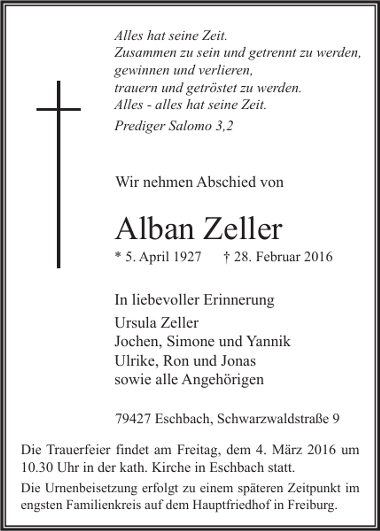 <p>Alles hat seine Zeit.<br />Zusammen zu sein und getrennt zu werden,<br />gewinnen und verlieren,<br />trauern und getröstet zu werden.<br />Alles - alles hat seine Zeit.<br />Prediger Salomo 3,2</p><p>Wir nehmen Abschied von</p><p>Alban Zeller<br />* 5. April 1927</p><p>† 28. Februar 2016</p><p>In liebevoller Erinnerung<br />Ursula Zeller<br />Jochen, Simone und Yannik<br />Ulrike, Ron und Jonas<br />sowie alle Angehörigen<br />79427 Eschbach, Schwarzwaldstraße 9<br />Die Trauerfeier findet am Freitag, dem 4. März 2016 um<br />10.30 Uhr in der kath. Kirche in Eschbach statt.<br />Die Urnenbeisetzung erfolgt zu einem späteren Zeitpunkt im<br />engsten Familienkreis auf dem Hauptfriedhof in Freiburg.</p>