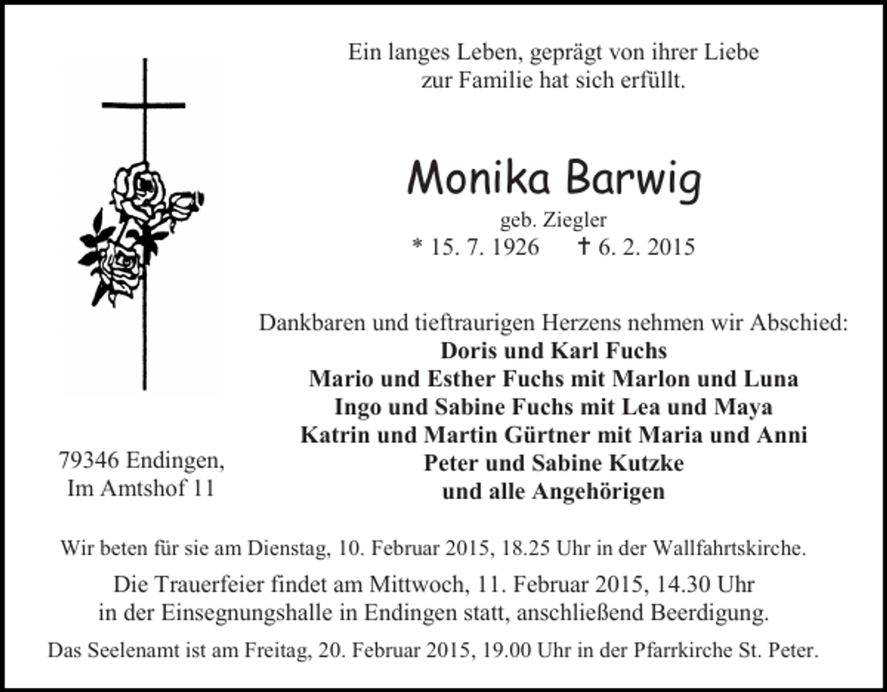 <p>Ein langes Leben, geprägt von ihrer Liebe<br />zur Familie hat sich erfüllt.</p><p>Monika Barwig<br />geb. Ziegler</p><p>* 15. 7. 1926</p><p>79346 Endingen,<br />Im Amtshof 11</p><p> 6. 2. 2015</p><p>Dankbaren und tieftraurigen Herzens nehmen wir Abschied:<br />Doris und Karl Fuchs<br />Mario und Esther Fuchs mit Marlon und Luna<br />Ingo und Sabine Fuchs mit Lea und Maya<br />Katrin und Martin Gürtner mit Maria und Anni<br />Peter und Sabine Kutzke<br />und alle Angehörigen</p><p>Wir beten für sie am Dienstag, 10. Februar 2015, 18.25 Uhr in der Wallfahrtskirche.</p><p>Die Trauerfeier findet am Mittwoch, 11. Februar 2015, 14.30 Uhr<br />in der Einsegnungshalle in Endingen statt, anschließend Beerdigung.<br />Das Seelenamt ist am Freitag, 20. Februar 2015, 19.00 Uhr in der Pfarrkirche St. Peter.</p>
