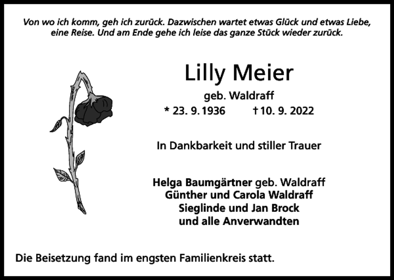 <p>Von wo ich komm, geh ich zurück. Dazwischen wartet etwas Glück und etwas Liebe,<br />eine Reise. Und am Ende gehe ich leise das ganze Stück wieder zurück.</p><p>Lilly Meier<br />geb. Waldraff<br />* 23. 9. 1936<br />† 10. 9. 2022<br />In Dankbarkeit und stiller Trauer<br />Helga Baumgärtner geb. Waldraff<br />Günther und Carola Waldraff<br />Sieglinde und Jan Brock<br />und alle Anverwandten<br />Die Beisetzung fand im engsten Familienkreis statt.</p>