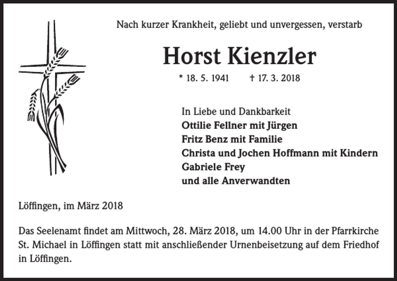 <p>Nach kurzer Krankheit, geliebt und unvergessen, verstarb</p><p>Horst Kienzler<br />* 18. 5. 1941 † 17. 3. 2018</p><p>In Liebe und Dankbarkeit<br />Ottilie Fellner mit Jürgen<br />Fritz Benz mit Familie<br />Christa und Jochen Hoffmann mit Kindern<br />Gabriele Frey<br />und alle Anverwandten<br />Löffingen, im März 2018<br />Das Seelenamt findet am Mittwoch, 28. März 2018, um 14.00 Uhr in der Pfarrkirche<br />St. Michael in Löffingen statt mit anschließender Urnenbeisetzung auf dem Friedhof<br />in Löffingen.</p>