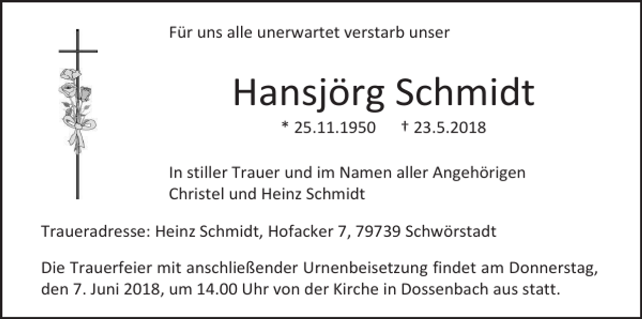 <p>Für uns alle unerwartet verstarb unser</p><p>Hansjörg Schmidt<br />* 25.11.1950</p><p>† 23.5.2018</p><p>In stiller Trauer und im Namen aller Angehörigen<br />Christel und Heinz Schmidt<br />Traueradresse: Heinz Schmidt, Hofacker 7, 79739 Schwörstadt<br />Die Trauerfeier mit anschließender Urnenbeisetzung findet am Donnerstag,<br />den 7. Juni 2018, um 14.00 Uhr von der Kirche in Dossenbach aus statt.</p>