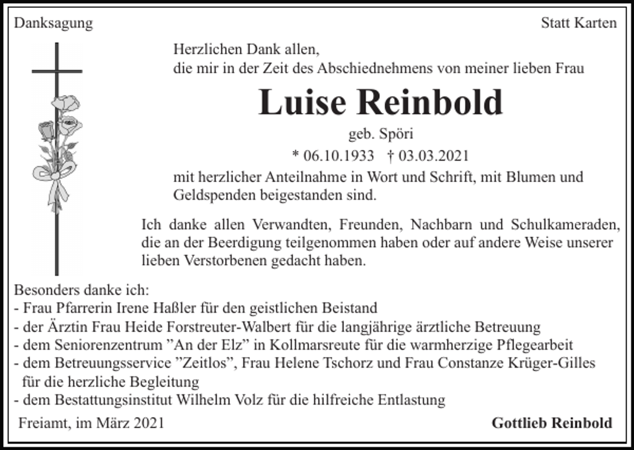 <p>Danksagung</p><p>Statt Karten<br />Herzlichen Dank allen,<br />die mir in der Zeit des Abschiednehmens von meiner lieben Frau</p><p>Luise Reinbold<br />geb. Spöri<br />* 06.10.1933 † 03.03.2021<br />mit herzlicher Anteilnahme in Wort und Schrift, mit Blumen und<br />Geldspenden beigestanden sind.<br />Ich danke allen Verwandten, Freunden, Nachbarn und Schulkameraden,<br />die an der Beerdigung teilgenommen haben oder auf andere Weise unserer<br />lieben Verstorbenen gedacht haben.<br />Besonders danke ich:<br />- Frau Pfarrerin Irene Haßler für den geistlichen Beistand<br />- der Ärztin Frau Heide Forstreuter-Walbert für die langjährige ärztliche Betreuung<br />- dem Seniorenzentrum ”An der Elz” in Kollmarsreute für die warmherzige Pflegearbeit<br />- dem Betreuungsservice ”Zeitlos”, Frau Helene Tschorz und Frau Constanze Krüger-Gilles<br />für die herzliche Begleitung<br />- dem Bestattungsinstitut Wilhelm Volz für die hilfreiche Entlastung<br />Freiamt, im März 2021<br />Gottlieb Reinbold</p>