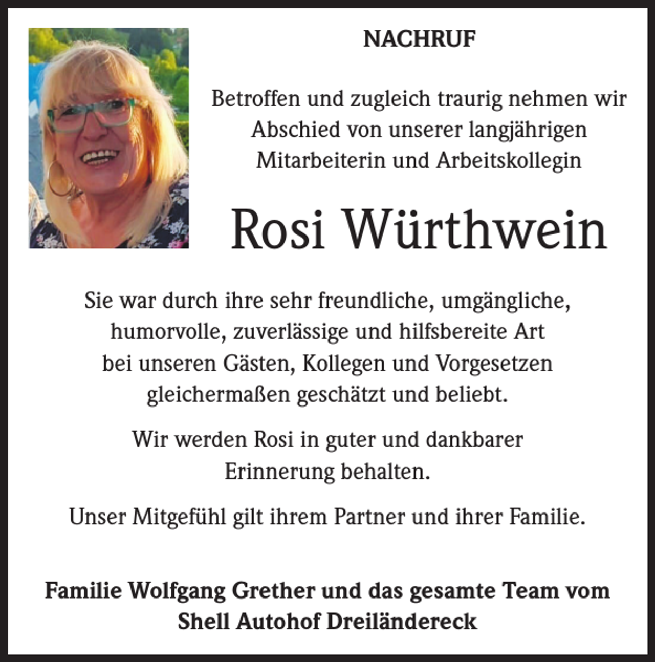 <p>NACHRUF<br />Betroffen und zugleich traurig nehmen wir<br />Abschied von unserer langjährigen<br />Mitarbeiterin und Arbeitskollegin</p><p>Rosi Würthwein<br />Sie war durch ihre sehr freundliche, umgängliche,<br />humorvolle, zuverlässige und hilfsbereite Art<br />bei unseren Gästen, Kollegen und Vorgesetzen<br />gleichermaßen geschätzt und beliebt.<br />Wir werden Rosi in guter und dankbarer<br />Erinnerung behalten.<br />Unser Mitgefühl gilt ihrem Partner und ihrer Familie.<br />Familie Wolfgang Grether und das gesamte Team vom<br />Shell Autohof Dreiländereck</p>