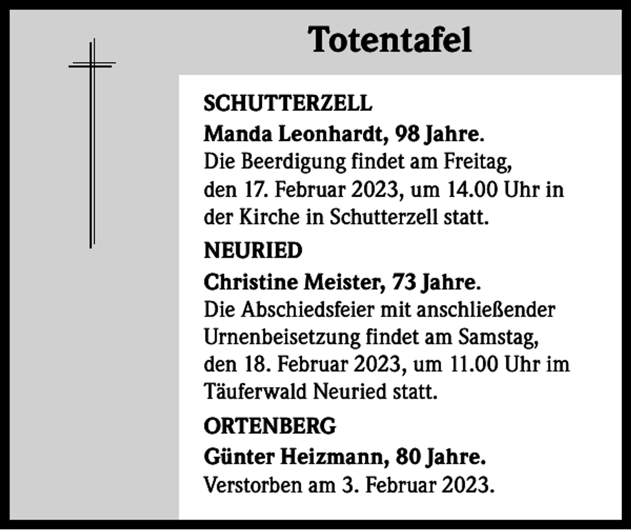 <p>Totentafel Totentafel<br />SCHUTTERZELL<br />Manda Leonhardt, 98 Jahre.<br />Die Beerdigung findet am Freitag,<br />den 17. Februar 2023, um 14.00 Uhr in<br />der Kirche in Schutterzell statt.<br />NEURIED<br />Christine Meister, 73 Jahre.<br />Die Abschiedsfeier mit anschließender<br />Urnenbeisetzung findet am Samstag,<br />den 18. Februar 2023, um 11.00 Uhr im<br />Täuferwald Neuried statt.<br />ORTENBERG<br />Günter Heizmann, 80 Jahre.<br />Verstorben am 3. Februar 2023.</p>