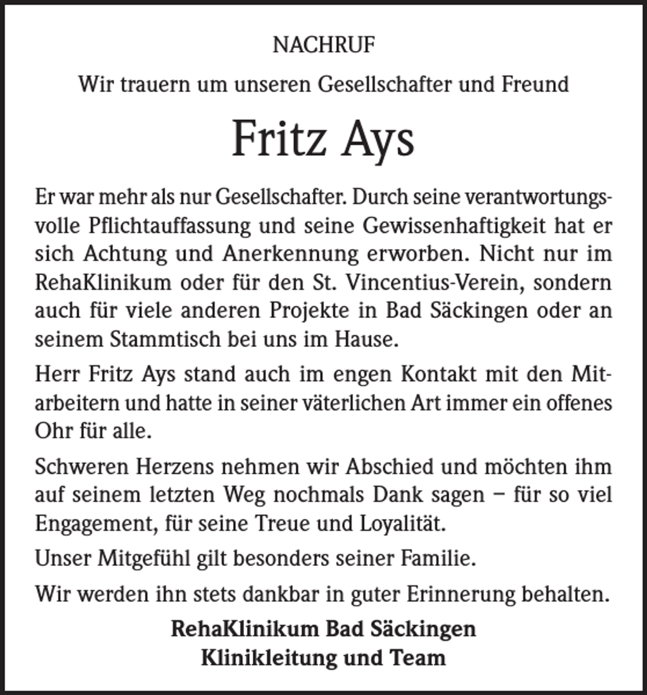 <p>NACHRUF<br />Wir trauern um unseren Gesellschafter und Freund</p><p>Fritz Ays<br />Er war mehr als nur Gesellschafter. Durch seine verantwortungsvolle Pflichtauffassung und seine Gewissenhaftigkeit hat er<br />sich Achtung und Anerkennung erworben. Nicht nur im<br />RehaKlinikum oder für den St. Vincentius-Verein, sondern<br />auch für viele anderen Projekte in Bad Säckingen oder an<br />seinem Stammtisch bei uns im Hause.<br />Herr Fritz Ays stand auch im engen Kontakt mit den Mitarbeitern und hatte in seiner väterlichen Art immer ein offenes<br />Ohr für alle.<br />Schweren Herzens nehmen wir Abschied und möchten ihm<br />auf seinem letzten Weg nochmals Dank sagen – für so viel<br />Engagement, für seine Treue und Loyalität.<br />Unser Mitgefühl gilt besonders seiner Familie.<br />Wir werden ihn stets dankbar in guter Erinnerung behalten.<br />RehaKlinikum Bad Säckingen<br />Klinikleitung und Team</p>