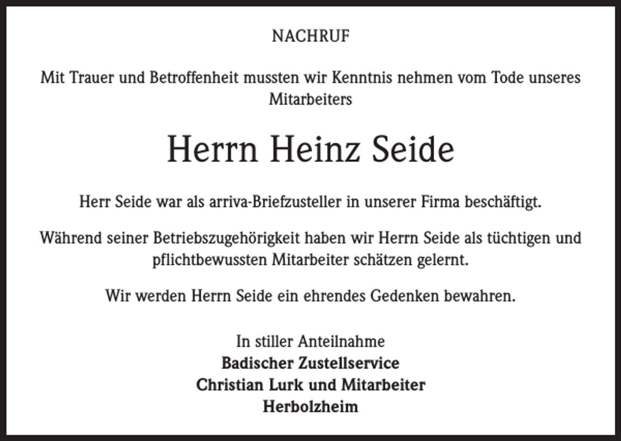<p>NACHRUF<br />Mit Trauer und Betroffenheit mussten wir Kenntnis nehmen vom Tode unseres<br />Mitarbeiters</p><p>Herrn Heinz Seide<br />Herr Seide war als arriva-Briefzusteller in unserer Firma beschäftigt.<br />Während seiner Betriebszugehörigkeit haben wir Herrn Seide als tüchtigen und<br />pflichtbewussten Mitarbeiter schätzen gelernt.<br />Wir werden Herrn Seide ein ehrendes Gedenken bewahren.<br />In stiller Anteilnahme<br />Badischer Zustellservice<br />Christian Lurk und Mitarbeiter<br />Herbolzheim</p>