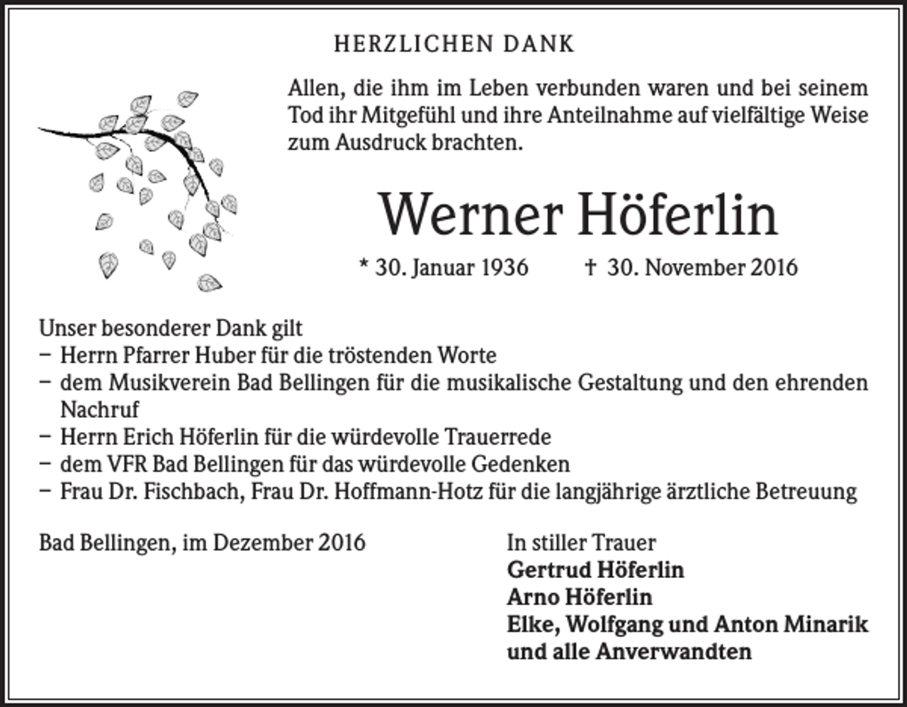 <p>HERZLI CHEN DANK<br />Allen, die ihm im Leben verbunden waren und bei seinem<br />Tod ihr Mitgefühl und ihre Anteilnahme auf vielfältige Weise<br />zum Ausdruck brachten.</p><p>Werner Höferlin<br />* 30. Januar 1936</p><p>† 30. November 2016</p><p>Unser besonderer Dank gilt<br />– Herrn Pfarrer Huber für die tröstenden Worte<br />– dem Musikverein Bad Bellingen für die musikalische Gestaltung und den ehrenden<br />Nachruf<br />– Herrn Erich Höferlin für die würdevolle Trauerrede<br />– dem VFR Bad Bellingen für das würdevolle Gedenken<br />– Frau Dr. Fischbach, Frau Dr. Hoffmann-Hotz für die langjährige ärztliche Betreuung<br />Bad Bellingen, im Dezember 2016</p><p>In stiller Trauer<br />Gertrud Höferlin<br />Arno Höferlin<br />Elke, Wolfgang und Anton Minarik<br />und alle Anverwandten</p>