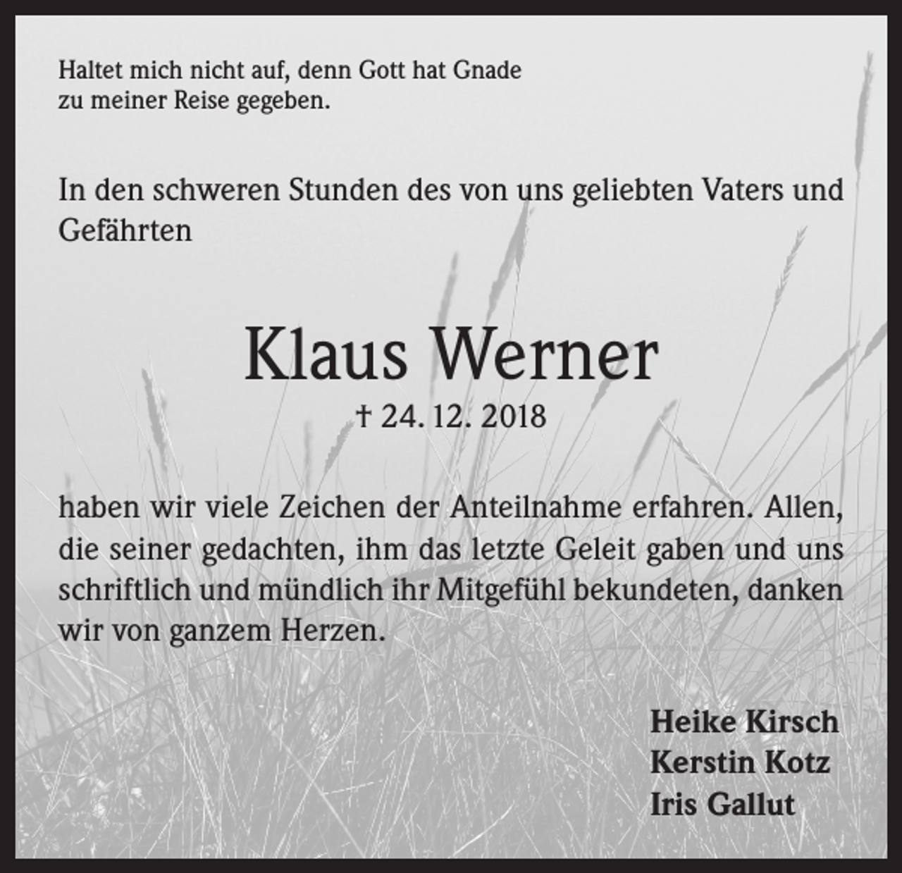 <p>Haltet mich nicht auf, denn Gott hat Gnade<br />zu meiner Reise gegeben.</p><p>In den schweren Stunden des von uns geliebten Vaters und<br />Gefährten</p><p>Klaus Werner<br />† 24. 12. 2018</p><p>haben wir viele Zeichen der Anteilnahme erfahren. Allen,<br />die seiner gedachten, ihm das letzte Geleit gaben und uns<br />schriftlich und mündlich ihr Mitgefühl bekundeten, danken<br />wir von ganzem Herzen.<br />Heike Kirsch<br />Kerstin Kotz<br />Iris Gallut</p>