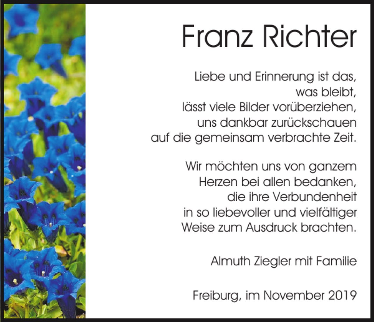 <p>Franz Richter<br />Liebe und Erinnerung ist das,<br />was bleibt,<br />lässt viele Bilder vorüberziehen,<br />uns dankbar zurückschauen<br />auf die gemeinsam verbrachte Zeit.<br />Wir möchten uns von ganzem<br />Herzen bei allen bedanken,<br />die ihre Verbundenheit<br />in so liebevoller und vielfältiger<br />Weise zum Ausdruck brachten.<br />Almuth Ziegler mit Familie<br />Freiburg, im November 2019</p>