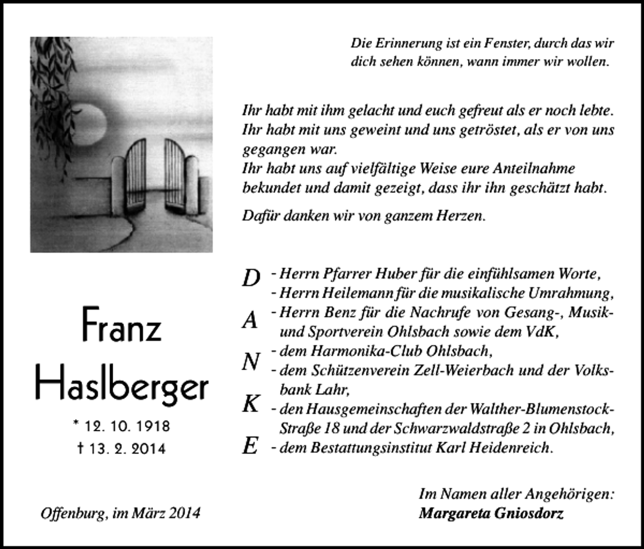 <p>Die Erinnerung ist ein Fenster, durch das wir<br />dich sehen können, wann immer wir wollen.</p><p>Ihr habt mit ihm gelacht und euch gefreut als er noch lebte.<br />Ihr habt mit uns geweint und uns getröstet, als er von uns<br />gegangen war.<br />Ihr habt uns auf vielfältige Weise eure Anteilnahme<br />bekundet und damit gezeigt, dass ihr ihn geschätzt habt.<br />Dafür danken wir von ganzem Herzen.</p><p>Franz<br />Haslberger<br />* 12. 10. 1918<br />† 13. 2. 2014</p><p>Offenburg, im März 2014</p><p>D<br />A<br />N<br />K<br />E</p><p>- Herrn Pfarrer Huber für die einfühlsamen Worte,<br />- Herrn Heilemann für die musikalische Umrahmung,<br />- Herrn Benz für die Nachrufe von Gesang-, Musikund Sportverein Ohlsbach sowie dem VdK,<br />- dem Harmonika-Club Ohlsbach,<br />- dem Schützenverein Zell-Weierbach und der Volksbank Lahr,<br />- den Hausgemeinschaften der Walther-BlumenstockStraße 18 und der Schwarzwaldstraße 2 in Ohlsbach,<br />- dem Bestattungsinstitut Karl Heidenreich.<br />Im Namen aller Angehörigen:<br />Margareta Gniosdorz</p>