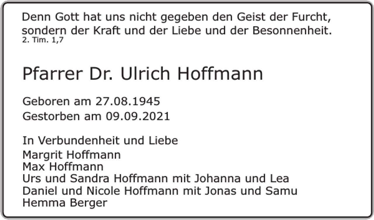 <p>Denn Gott hat uns nicht gegeben den Geist der Furcht,<br />sondern der Kraft und der Liebe und der Besonnenheit.<br />2. Tim. 1,7</p><p>Pfarrer Dr. Ulrich Hoffmann<br />Geboren am 27.08.1945<br />Gestorben am 09.09.2021<br />In Verbundenheit und Liebe<br />Margrit Hoffmann<br />Max Hoffmann<br />Urs und Sandra Hoffmann mit Johanna und Lea<br />Daniel und Nicole Hoffmann mit Jonas und Samu<br />Hemma Berger</p>