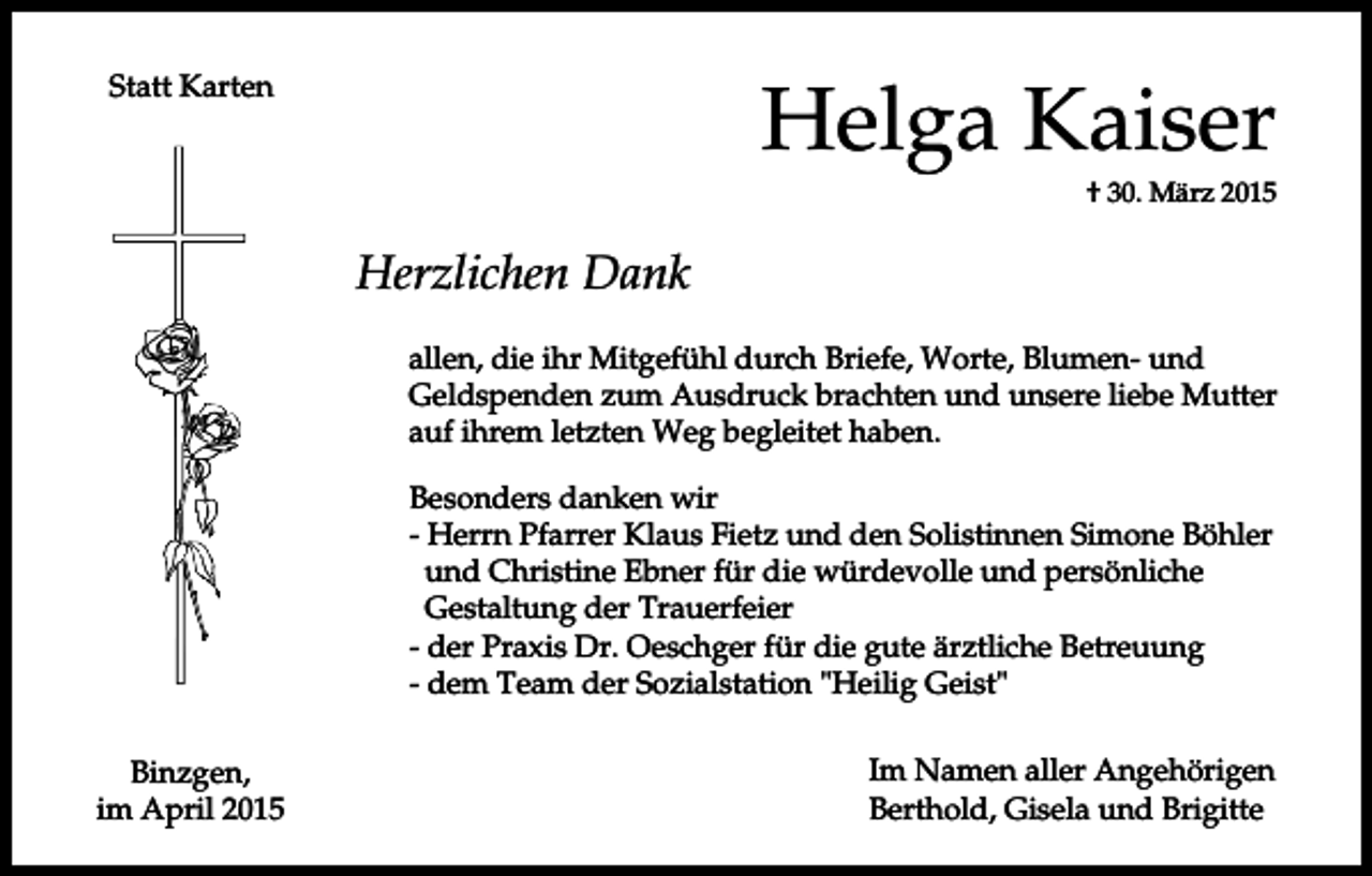 <p>Helga Kaiser</p><p>Statt Karten</p><p>† 30. März 2015</p><p>Herzlichen Dank<br />allen, die ihr Mitgefühl durch Briefe, Worte, Blumen- und<br />Geldspenden zum Ausdruck brachten und unsere liebe Mutter<br />auf ihrem letzten Weg begleitet haben.<br />Besonders danken wir<br />- Herrn Pfarrer Klaus Fietz und den Solistinnen Simone Böhler<br />und Christine Ebner für die würdevolle und persönliche<br />Gestaltung der Trauerfeier<br />- der Praxis Dr. Oeschger für die gute ärztliche Betreuung<br />- dem Team der Sozialstation "Heilig Geist"<br />Binzgen,<br />im April 2015</p><p>Im Namen aller Angehörigen<br />Berthold, Gisela und Brigitte</p>