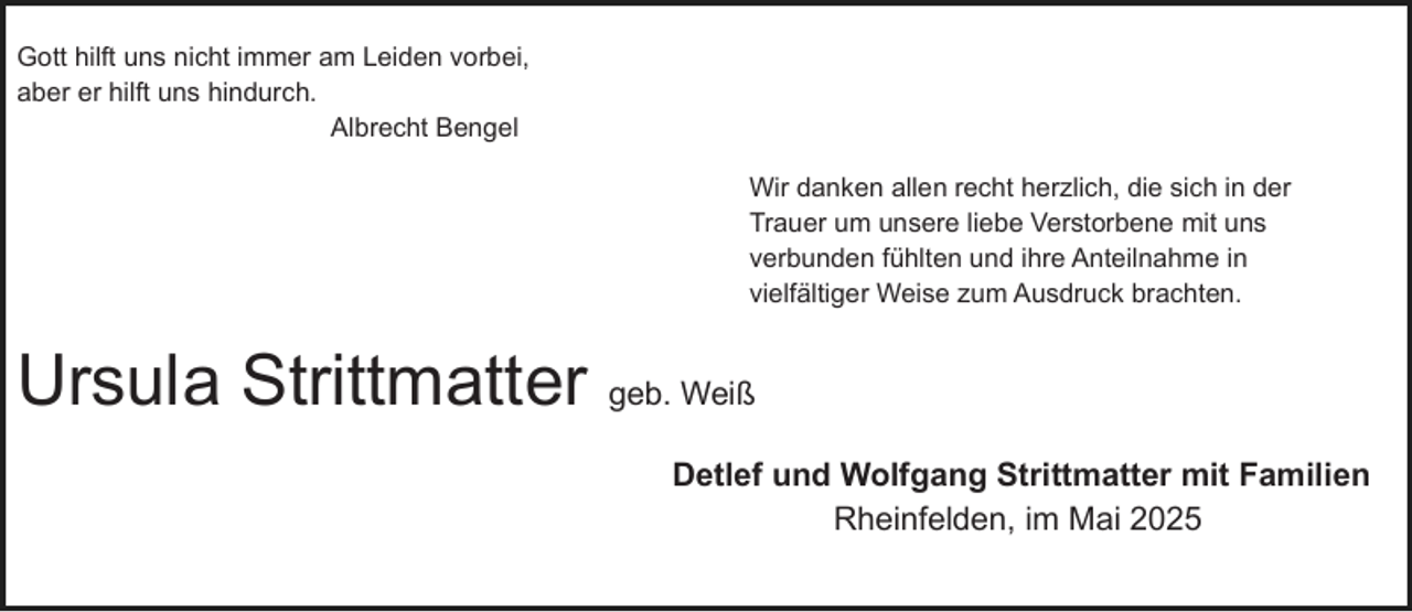 <p>Gott hilft uns nicht immer am Leiden vorbei,<br />aber er hilft uns hindurch.<br />Albrecht Bengel<br />Wir danken allen recht herzlich, die sich in der<br />Trauer um unsere liebe Verstorbene mit uns<br />verbunden fühlten und ihre Anteilnahme in<br />vielfältiger Weise zum Ausdruck brachten.</p><p>Ursula Strittmatter geb. Weiß<br />Detlef und Wolfgang Strittmatter mit Familien<br />Rheinfelden, im Mai 2025</p>