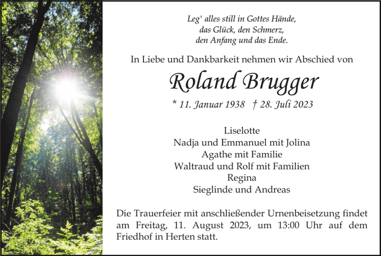 <p>Leg' alles still in Gottes Hände,<br />das Glück, den Schmerz,<br />den Anfang und das Ende.</p><p>In Liebe und Dankbarkeit nehmen wir Abschied von</p><p>Roland Brugger<br />* 11. Januar 1938 † 28. Juli 2023<br />Liselotte<br />Nadja und Emmanuel mit Jolina<br />Agathe mit Familie<br />Waltraud und Rolf mit Familien<br />Regina<br />Sieglinde und Andreas<br />Die Trauerfeier mit anschließender Urnenbeisetzung findet<br />am Freitag, 11. August 2023, um 13:00 Uhr auf dem<br />Friedhof in Herten statt.</p>