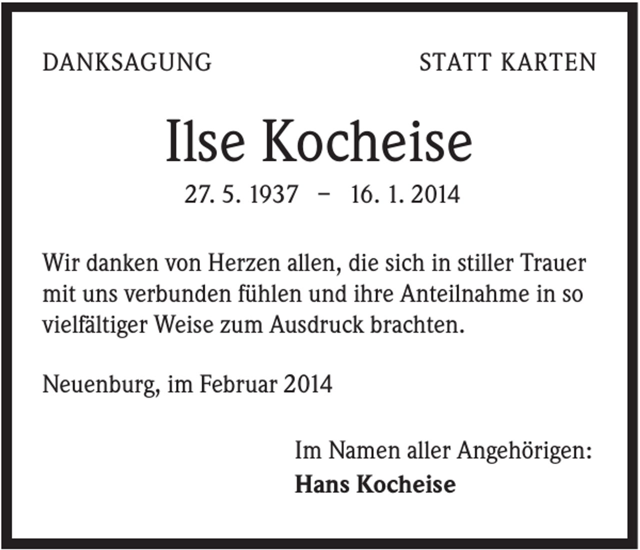 <p>DANKSAGUNG</p><p>STATT KARTEN</p><p>Ilse Kocheise<br />27. 5. 1937 – 16. 1. 2014<br />Wir danken von Herzen allen, die sich in stiller Trauer<br />mit uns verbunden fühlen und ihre Anteilnahme in so<br />vielfältiger Weise zum Ausdruck brachten.<br />Neuenburg, im Februar 2014<br />Im Namen aller Angehörigen:<br />Hans Kocheise</p>