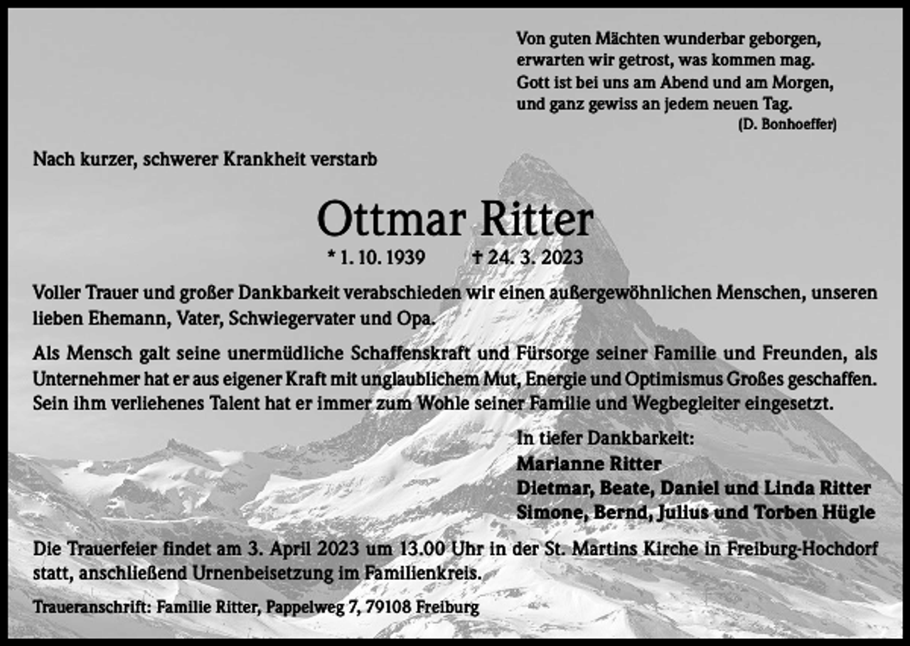 <p>Von guten Mächten wunderbar geborgen,<br />erwarten wir getrost, was kommen mag.<br />Gott ist bei uns am Abend und am Morgen,<br />und ganz gewiss an jedem neuen Tag.<br />(D. Bonhoeffer)</p><p>Nach kurzer, schwerer Krankheit verstarb</p><p>Ottmar Ritter<br />* 1. 10. 1939</p><p>† 24. 3. 2023</p><p>Voller Trauer und großer Dankbarkeit verabschieden wir einen außergewöhnlichen Menschen, unseren<br />lieben Ehemann, Vater, Schwiegervater und Opa.<br />Als Mensch galt seine unermüdliche Schaffenskraft und Fürsorge seiner Familie und Freunden, als<br />Unternehmer hat er aus eigener Kraft mit unglaublichem Mut, Energie und Optimismus Großes geschaffen.<br />Sein ihm verliehenes Talent hat er immer zum Wohle seiner Familie und Wegbegleiter eingesetzt.<br />In tiefer Dankbarkeit:<br />Marianne Ritter<br />Dietmar, Beate, Daniel und Linda Ritter<br />Simone, Bernd, Julius und Torben Hügle<br />Die Trauerfeier findet am 3. April 2023 um 13.00 Uhr in der St. Martins Kirche in Freiburg-Hochdorf<br />statt, anschließend Urnenbeisetzung im Familienkreis.<br />Traueranschrift: Familie Ritter, Pappelweg 7, 79108 Freiburg</p>