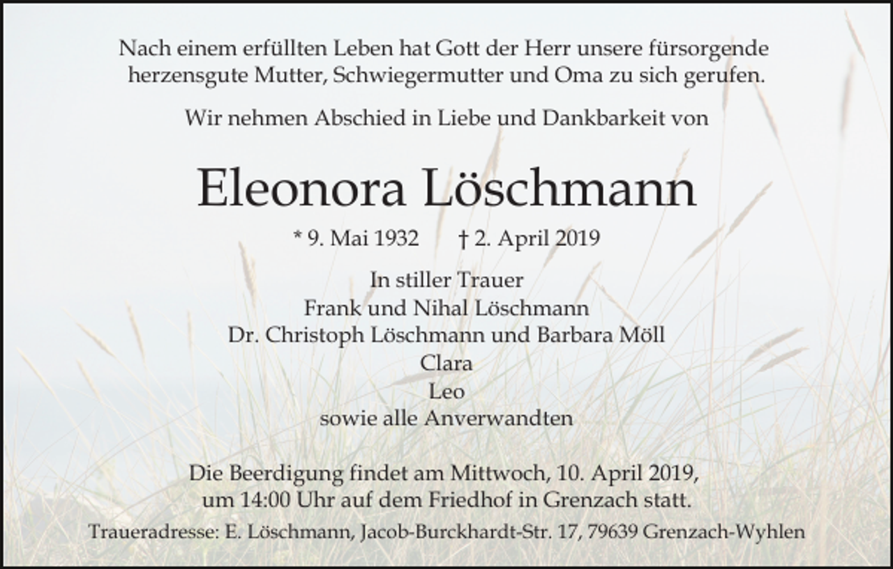 <p>Nach einem erfüllten Leben hat Gott der Herr unsere fürsorgende<br />herzensgute Mutter, Schwiegermutter und Oma zu sich gerufen.<br />Wir nehmen Abschied in Liebe und Dankbarkeit von</p><p>Eleonora Löschmann<br />* 9. Mai 1932</p><p>† 2. April 2019</p><p>In stiller Trauer<br />Frank und Nihal Löschmann<br />Dr. Christoph Löschmann und Barbara Möll<br />Clara<br />Leo<br />sowie alle Anverwandten<br />Die Beerdigung findet am Mittwoch, 10. April 2019,<br />um 14:00 Uhr auf dem Friedhof in Grenzach statt.<br />Traueradresse: E. Löschmann, Jacob-Burckhardt-Str. 17, 79639 Grenzach-Wyhlen</p>