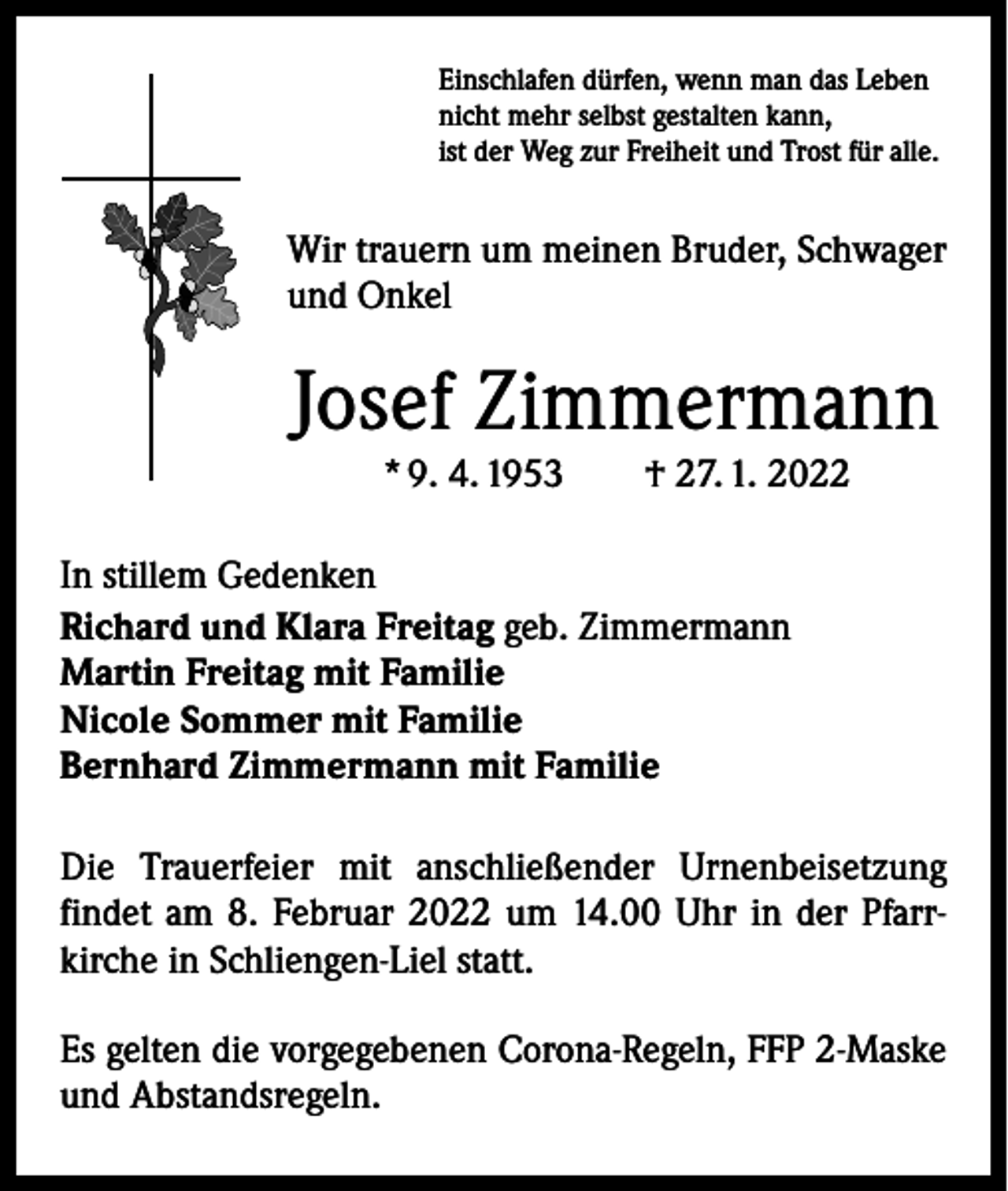 <p>Einschlafen dürfen, wenn man das Leben<br />nicht mehr selbst gestalten kann,<br />ist der Weg zur Freiheit und Trost für alle.</p><p>Wir trauern um meinen Bruder, Schwager<br />und Onkel</p><p>Josef Zimmermann<br />* 9. 4. 1953 † 27. 1. 2022</p><p>In stillem Gedenken<br />Richard und Klara Freitag geb. Zimmermann<br />Martin Freitag mit Familie<br />Nicole Sommer mit Familie<br />Bernhard Zimmermann mit Familie<br />Die Trauerfeier mit anschließender Urnenbeisetzung<br />­findet am 8. Februar 2022 um 14.00 Uhr in der Pfarrkirche in Schliengen-Liel statt.<br />Es gelten die vorgegebenen Corona-Regeln, FFP 2-Maske<br />und Abstandsregeln.</p>