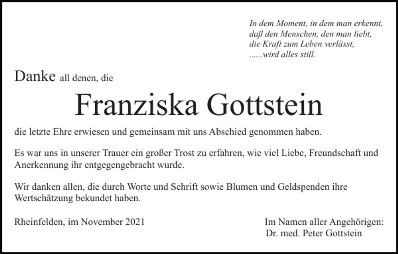<p>In dem Moment, in dem man erkennt,<br />daß den Menschen, den man liebt,<br />die Kraft zum Leben verlässt,<br />......wird alles still.</p><p>Danke all denen, die</p><p>Franziska Gottstein<br />die letzte Ehre erwiesen und gemeinsam mit uns Abschied genommen haben.<br />Es war uns in unserer Trauer ein großer Trost zu erfahren, wie viel Liebe, Freundschaft und<br />Anerkennung ihr entgegengebracht wurde.<br />Wir danken allen, die durch Worte und Schrift sowie Blumen und Geldspenden ihre<br />Wertschätzung bekundet haben.<br />Rheinfelden, im November 2021</p><p>Im Namen aller Angehörigen:<br />Dr. med. Peter Gottstein</p>
