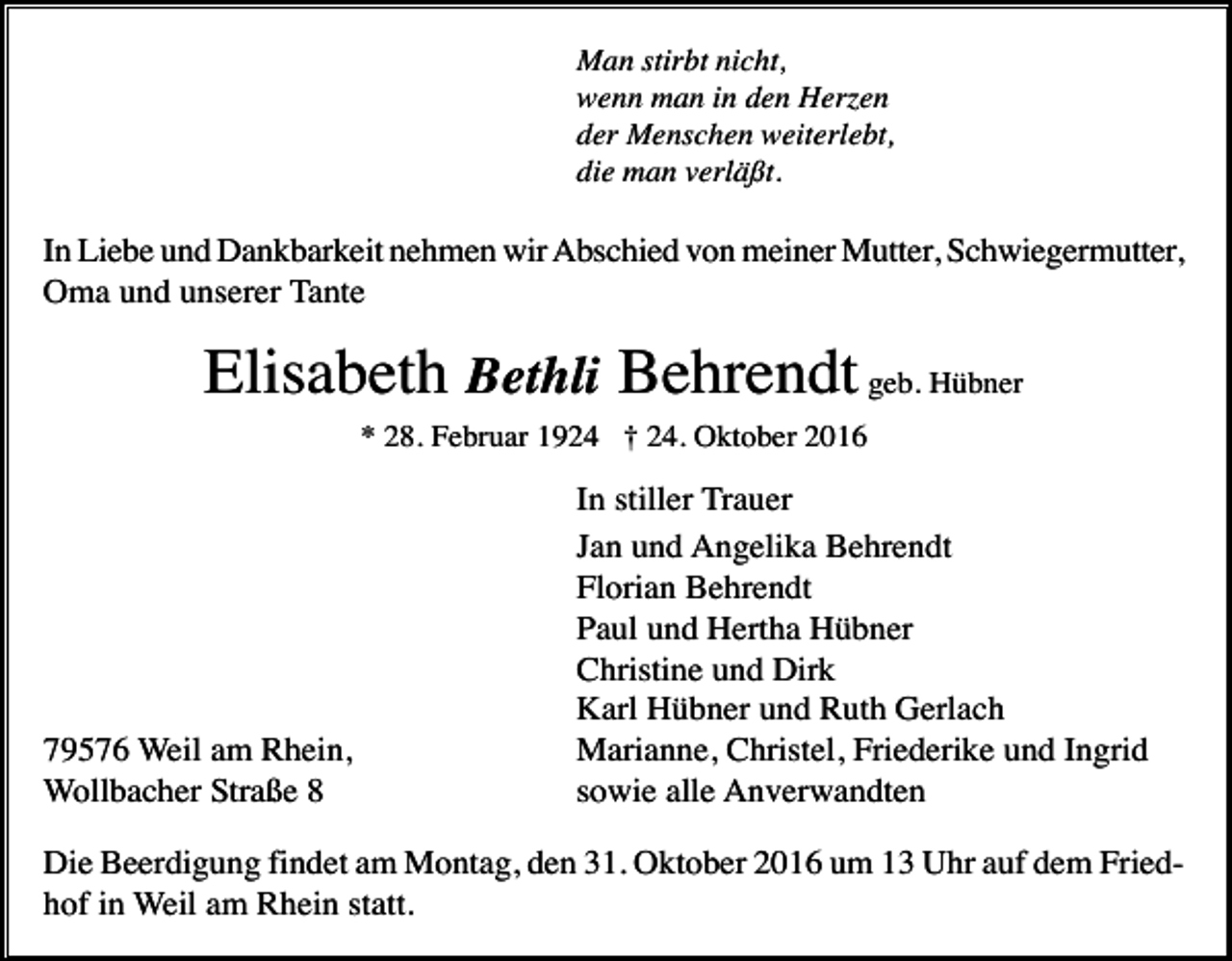 <p>Man stirbt nicht,<br />wenn man in den Herzen<br />der Menschen weiterlebt,<br />die man verläßt.</p><p>In Liebe und Dankbarkeit nehmen wir Abschied von meiner Mutter, Schwiegermutter,<br />Oma und unserer Tante</p><p>Elisabeth Bethli Behrendt geb. Hübner<br />* 28. Februar 1924 † 24. Oktober 2016</p><p>79576 Weil am Rhein,<br />Wollbacher Straße 8</p><p>In stiller Trauer<br />Jan und Angelika Behrendt<br />Florian Behrendt<br />Paul und Hertha Hübner<br />Christine und Dirk<br />Karl Hübner und Ruth Gerlach<br />Marianne, Christel, Friederike und Ingrid<br />sowie alle Anverwandten</p><p>Die Beerdigung findet am Montag, den 31. Oktober 2016 um 13 Uhr auf dem Friedhof in Weil am Rhein statt.</p>
