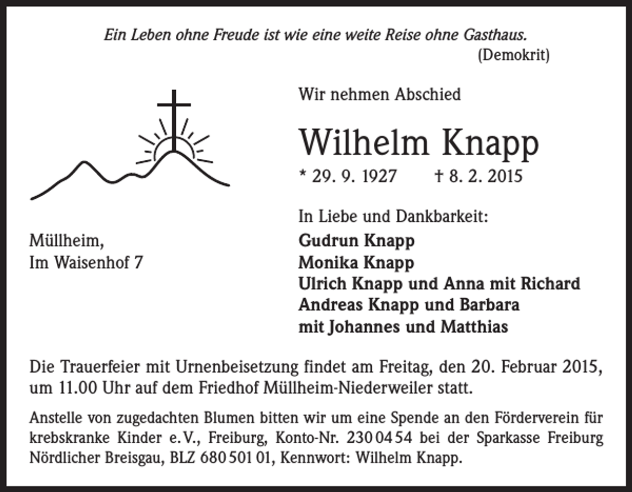 <p>Ein Leben ohne Freude ist wie eine weite Reise ohne Gasthaus.<br />(Demokrit)</p><p>Wir nehmen Abschied</p><p>Wilhelm Knapp<br />* 29. 9. 1927 † 8. 2. 2015</p><p>Müllheim,<br />Im Waisenhof 7</p><p>In Liebe und Dankbarkeit:<br />Gudrun Knapp<br />Monika Knapp<br />Ulrich Knapp und Anna mit Richard<br />Andreas Knapp und Barbara<br />mit Johannes und Matthias</p><p>Die Trauerfeier mit Urnenbeisetzung findet am Freitag, den 20. Februar 2015,<br />um 11.00 Uhr auf dem Friedhof Müllheim-Niederweiler statt.<br />Anstelle von zugedachten Blumen bitten wir um eine Spende an den Förderverein für<br />krebskranke Kinder e. V., Freiburg, Konto-Nr. 234 54 bei der Sparkasse Freiburg<br />Nördlicher Breisgau, BLZ 680 5, Kennwort: Wilhelm Knapp.</p>