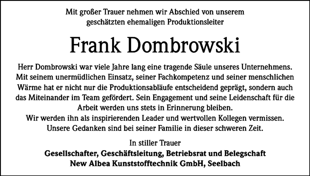 <p>Mit großer Trauer nehmen wir Abschied von unserem<br />geschätzten ehemaligen Produktionsleiter</p><p>Frank Dombrowski<br />Herr Dombrowski war viele Jahre lang eine tragende Säule unseres Unternehmens.<br />Mit seinem unermüdlichen Einsatz, seiner Fachkompetenz und seiner menschlichen<br />Wärme hat er nicht nur die Produktionsabläufe entscheidend geprägt, sondern auch<br />das Miteinander im Team gefördert. Sein Engagement und seine Leidenschaft für die<br />Arbeit werden uns stets in Erinnerung bleiben.<br />Wir werden ihn als inspirierenden Leader und wertvollen Kollegen vermissen.<br />Unsere Gedanken sind bei seiner Familie in dieser schweren Zeit.<br />In stiller Trauer<br />Gesellschafter, Geschäftsleitung, Betriebsrat und Belegschaft<br />New Albea Kunststofftechnik GmbH, Seelbach</p>