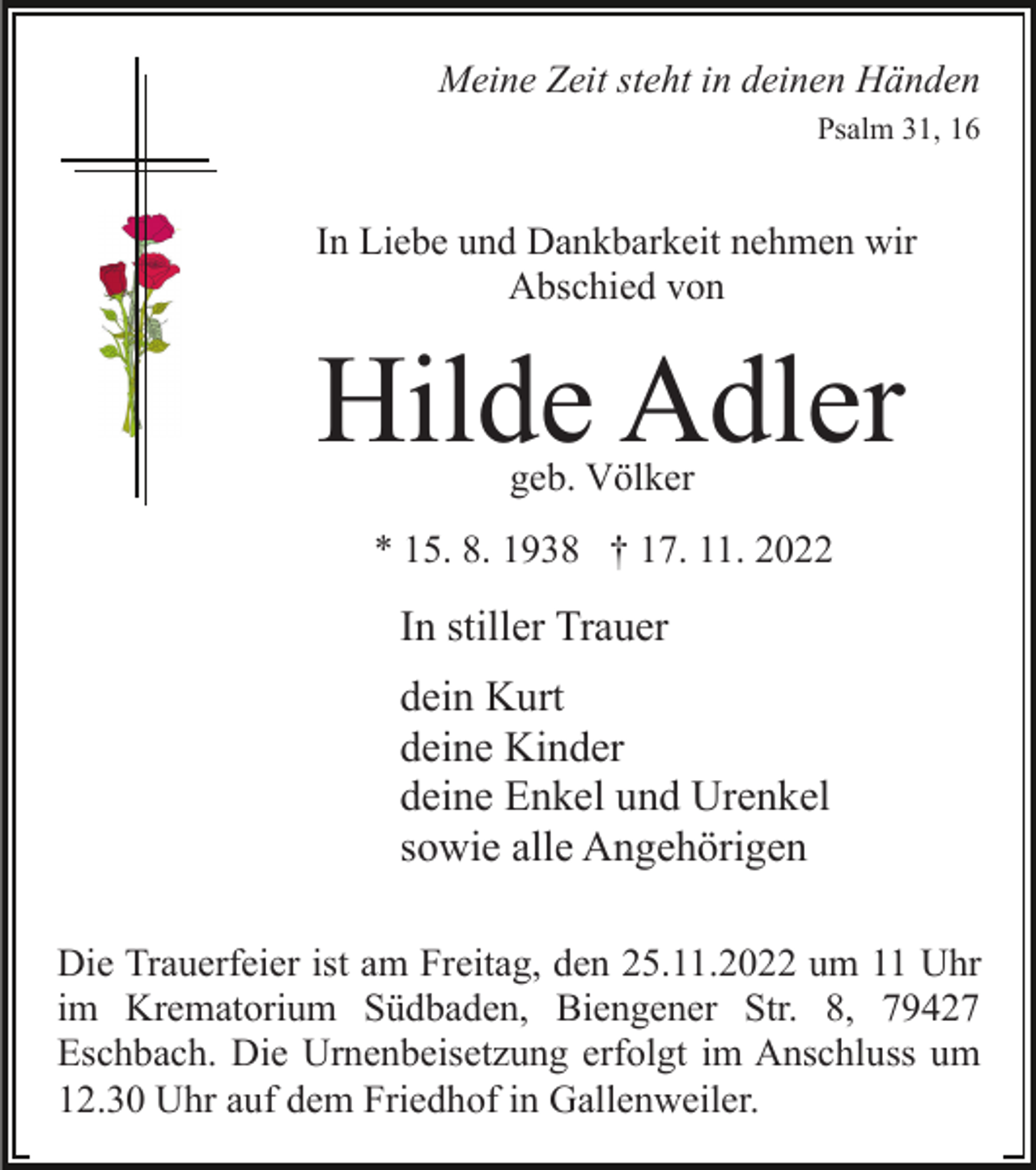<p>Meine Zeit steht in deinen Händen<br />Psalm 31, 16</p><p>In Liebe und Dankbarkeit nehmen wir<br />Abschied von</p><p>Hilde Adler<br />geb. Völker</p><p>* 15. 8. 1938 † 17. 11. 2022</p><p>In stiller Trauer<br />dein Kurt<br />deine Kinder<br />deine Enkel und Urenkel<br />sowie alle Angehörigen<br />Die Trauerfeier ist am Freitag, den 25.11.2022 um 11 Uhr<br />im Krematorium Südbaden, Biengener Str. 8, 79427<br />Eschbach. Die Urnenbeisetzung erfolgt im Anschluss um<br />12.30 Uhr auf dem Friedhof in Gallenweiler.</p>