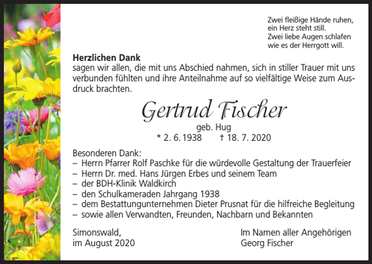 <p>Zwei fleißige Hände ruhen,<br />ein Herz steht still.<br />Zwei liebe Augen schlafen<br />wie es der Herrgott will.</p><p>Herzlichen Dank<br />sagen wir allen, die mit uns Abschied nahmen, sich in stiller Trauer mit uns<br />verbunden fühlten und ihre Anteilnahme auf so vielfältige Weise zum Ausdruck brachten.</p><p>Gertrud Fischer<br />geb. Hug<br />* 2. 6. 1938 † 18. 7. 2020</p><p>Besonderen Dank:<br />– Herrn Pfarrer Rolf Paschke für die würdevolle Gestaltung der Trauerfeier<br />– Herrn Dr. med. Hans Jürgen Erbes und seinem Team<br />– der BDH-Klinik Waldkirch<br />– den Schulkameraden Jahrgang 1938<br />– dem Bestattungunternehmen Dieter Prusnat für die hilfreiche Begleitung<br />– sowie allen Verwandten, Freunden, Nachbarn und Bekannten<br />Simonswald,<br />im August 2020</p><p>Im Namen aller Angehörigen<br />Georg Fischer</p>