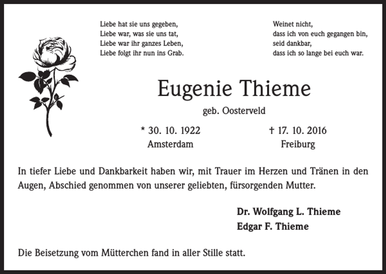 <p>Liebe hat sie uns gegeben,<br />Liebe war, was sie uns tat,<br />Liebe war ihr ganzes Leben,<br />Liebe folgt ihr nun ins Grab.</p><p>Weinet nicht,<br />dass ich von euch gegangen bin,<br />seid dankbar,<br />dass ich so lange bei euch war.</p><p>Eugenie Thieme<br />geb. Oosterveld</p><p>* 30. 10. 1922<br />Amsterdam</p><p>† 17. 10. 2016<br />Freiburg</p><p>In tiefer Liebe und Dankbarkeit haben wir, mit Trauer im Herzen und Tränen in den<br />Augen, Abschied genommen von unserer geliebten, fürsorgenden Mutter.<br />Dr. Wolfgang L. Thieme<br />Edgar F. Thieme<br />Die Beisetzung vom Mütterchen fand in aller Stille statt.</p>