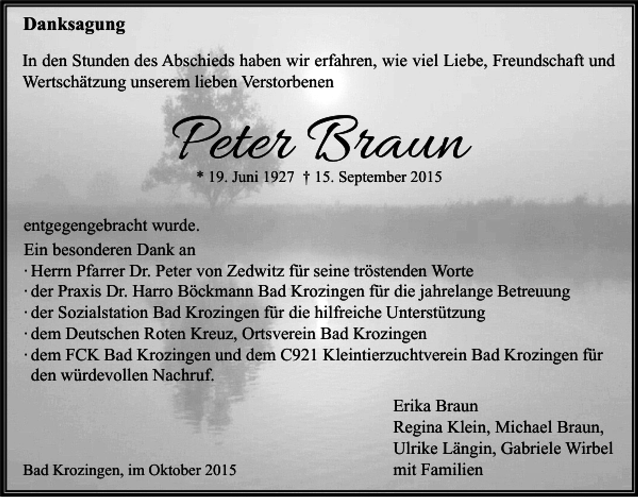 <p>Danksagung<br />In den Stunden des Abschieds haben wir erfahren, wie viel Liebe, Freundschaft und<br />Wertschätzung unserem lieben Verstorbenen</p><p>Peter Braun<br />* 19. Juni 1927 † 15. September 2015</p><p>entgegengebracht wurde.<br />Ein besonderen Dank an<br />∙ Herrn Pfarrer Dr. Peter von Zedwitz für seine tröstenden Worte<br />∙ der Praxis Dr. Harro Böckmann Bad Krozingen für die jahrelange Betreuung<br />∙ der Sozialstation Bad Krozingen für die hilfreiche Unterstützung<br />∙ dem Deutschen Roten Kreuz, Ortsverein Bad Krozingen<br />∙ dem FCK Bad Krozingen und dem C921 Kleintierzuchtverein Bad Krozingen für<br />den würdevollen Nachruf.</p><p>Bad Krozingen, im Oktober 2015</p><p>Erika Braun<br />Regina Klein, Michael Braun,<br />Ulrike Längin, Gabriele Wirbel<br />mit Familien</p>