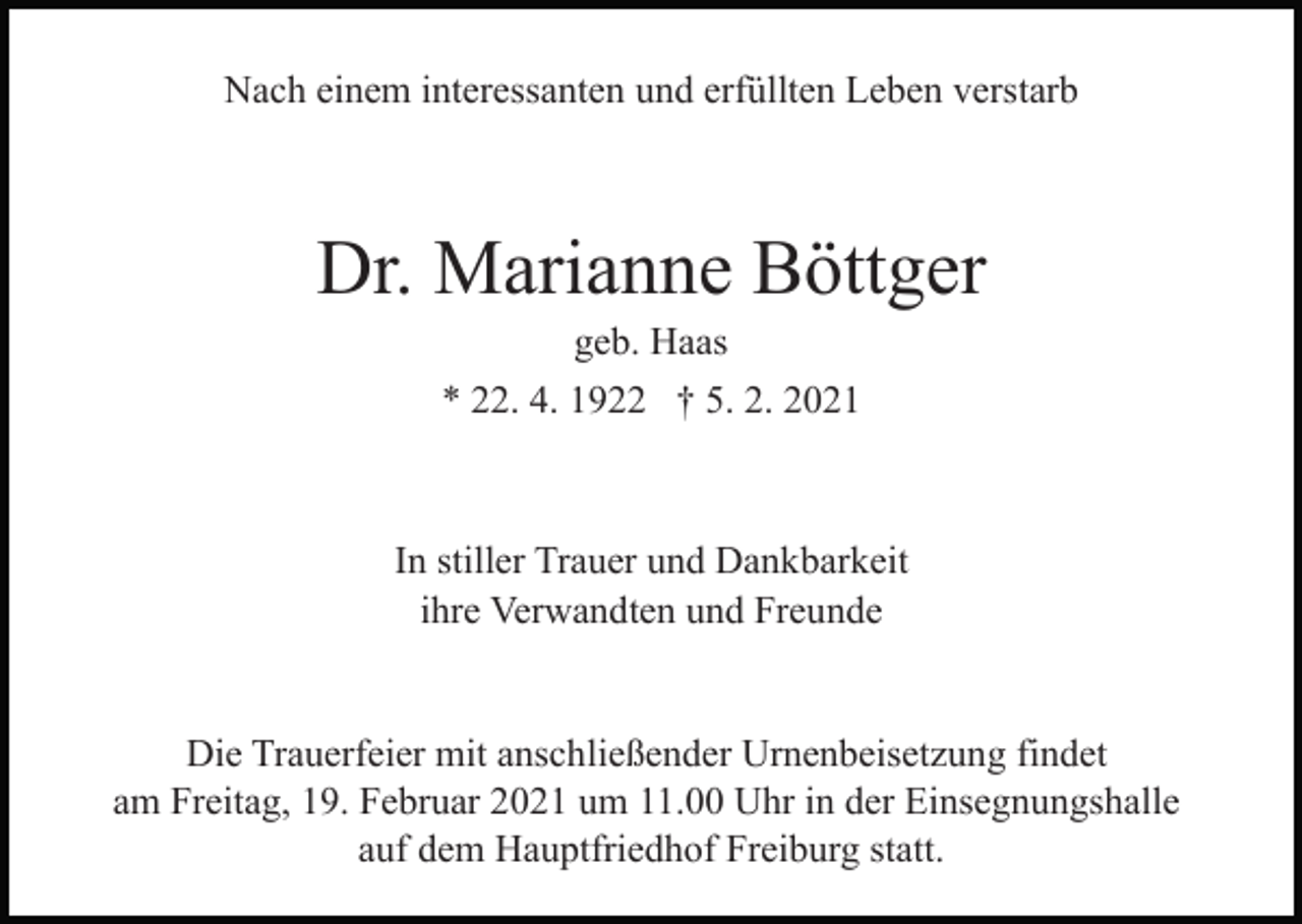 <p>Nach einem interessanten und erfüllten Leben verstarb</p><p>Dr. Marianne Böttger<br />geb. Haas<br />* 22. 4. 1922 † 5. 2. 2021</p><p>In stiller Trauer und Dankbarkeit<br />ihre Verwandten und Freunde</p><p>Die Trauerfeier mit anschließender Urnenbeisetzung findet<br />am Freitag, 19. Februar 2021 um 11.00 Uhr in der Einsegnungshalle<br />auf dem Hauptfriedhof Freiburg statt.</p>