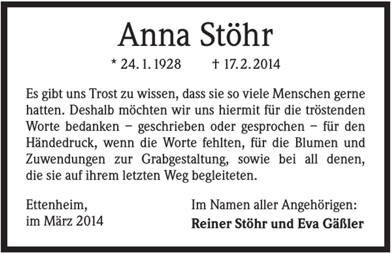 <p>Anna Stöhr<br />* 24. 1. 1928</p><p>† 17. 2. 2014</p><p>Es gibt uns Trost zu wissen, dass sie so viele Menschen gerne<br />hatten. Deshalb möchten wir uns hiermit für die tröstenden<br />Worte bedanken – geschrieben oder gesprochen – für den<br />Händedruck, wenn die Worte fehlten, für die Blumen und<br />Zuwendungen zur Grabgestaltung, sowie bei all denen,<br />die sie auf ihrem letzten Weg begleiteten.<br />Ettenheim,<br />im März 2014</p><p>Im Namen aller Angehörigen:<br />Reiner Stöhr und Eva Gäßler</p>