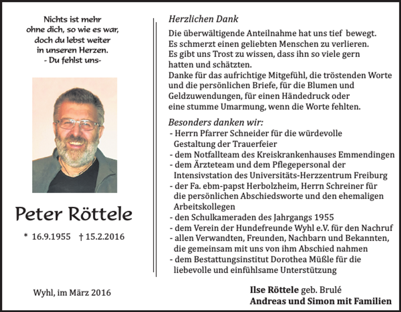 <p>Nichts ist mehr<br />ohne dich, so wie es war,<br />doch du lebst weiter<br />in unseren Herzen.<br />- Du fehlst uns-</p><p>Herzlichen Dank<br />Die überwältigende Anteilnahme hat uns tief bewegt.<br />Es schmerzt einen geliebten Menschen zu verlieren.<br />Es gibt uns Trost zu wissen, dass ihn so viele gern<br />hatten und schätzten.<br />Danke für das aufrichtige Mitgefühl, die tröstenden Worte<br />und die persönlichen Briefe, für die Blumen und<br />Geldzuwendungen, für einen Händedruck oder<br />eine stumme Umarmung, wenn die Worte fehlten.</p><p>Besonders danken wir:</p><p>Peter Röttele<br />* 16.9.1955 † 15.2.2016</p><p>Wyhl, im März 2016</p><p>- Herrn Pfarrer Schneider für die würdevolle<br />Gestaltung der Trauerfeier<br />- dem Notfallteam des Kreiskrankenhauses Emmendingen<br />- dem Ärzteteam und dem Pflegepersonal der<br />Intensivstation des Universitäts-Herzzentrum Freiburg<br />- der Fa. ebm-papst Herbolzheim, Herrn Schreiner für<br />die persönlichen Abschiedsworte und den ehemaligen<br />Arbeitskollegen<br />- den Schulkameraden des Jahrgangs 1955<br />- dem Verein der Hundefreunde Wyhl e.V. für den Nachruf<br />- allen Verwandten, Freunden, Nachbarn und Bekannten,<br />die gemeinsam mit uns von ihm Abschied nahmen<br />- dem Bestattungsinstitut Dorothea Müßle für die<br />liebevolle und einfühlsame Unterstützung</p><p>Ilse Röttele geb. Brulé<br />Andreas und Simon mit Familien</p>