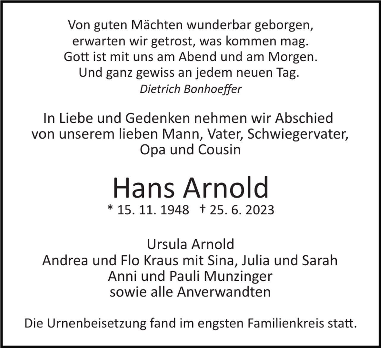 <p>Von guten Mächten wunderbar geborgen,<br />erwarten wir getrost, was kommen mag.<br />Gott ist mit uns am Abend und am Morgen.<br />Und ganz gewiss an jedem neuen Tag.<br />Dietrich Bonhoeﬀer</p><p>In Liebe und Gedenken nehmen wir Abschied<br />von unserem lieben Mann, Vater, Schwiegervater,<br />Opa und Cousin</p><p>Hans Arnold<br />* 15. 11. 1948 † 25. 6. 2023</p><p>Ursula Arnold<br />Andrea und Flo Kraus mit Sina, Julia und Sarah<br />Anni und Pauli Munzinger<br />sowie alle Anverwandten<br />Die Urnenbeisetzung fand im engsten Familienkreis statt.</p>