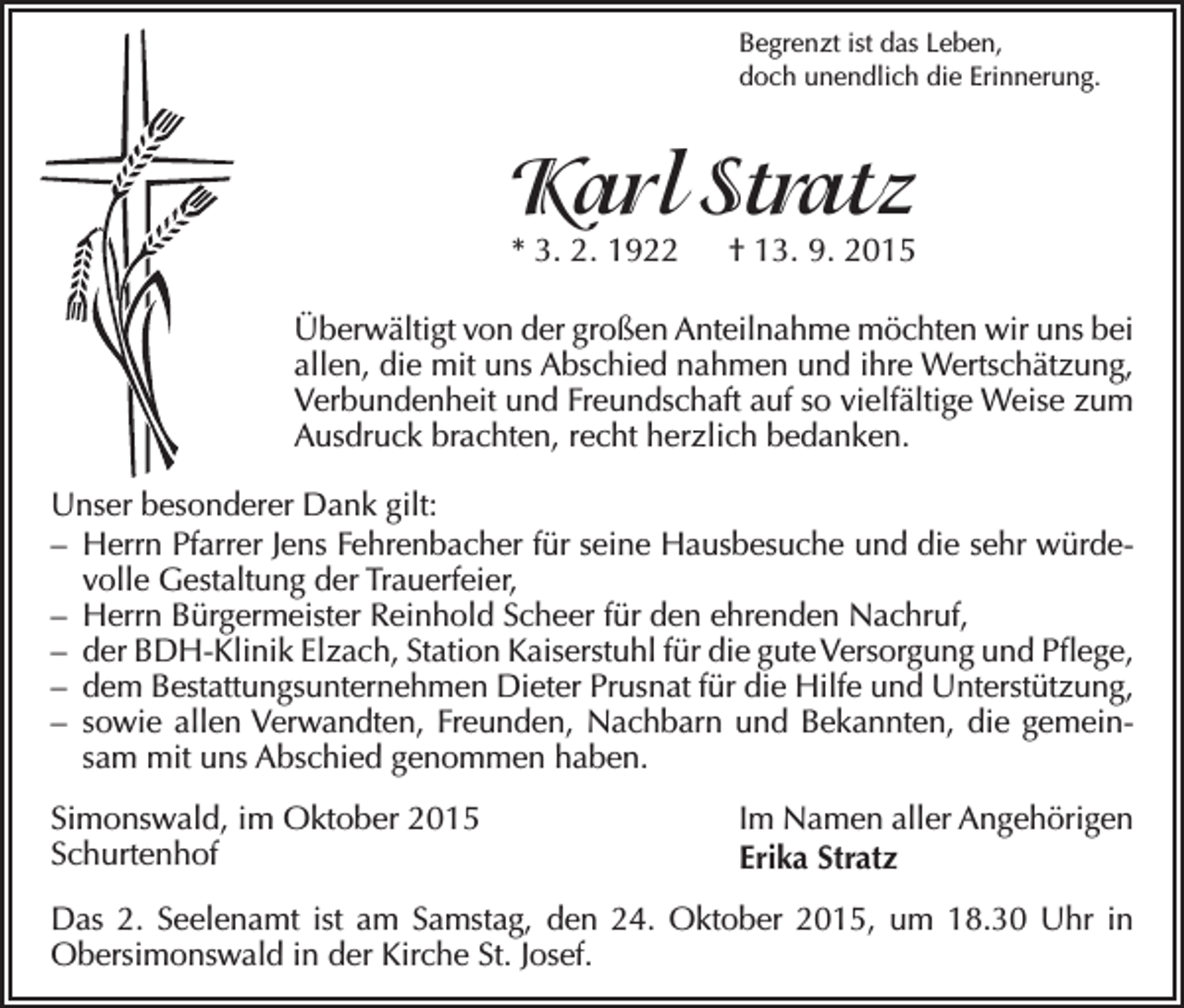 <p>Begrenzt ist das Leben,<br />doch unendlich die Erinnerung.</p><p>Karl Stratz<br />* 3. 2. 1922 † 13. 9. 2015</p><p>Überwältigt von der großen Anteilnahme möchten wir uns bei<br />allen, die mit uns Abschied nahmen und ihre Wertschätzung,<br />Verbundenheit und Freundschaft auf so vielfältige Weise zum<br />Ausdruck brachten, recht herzlich bedanken.<br />Unser besonderer Dank gilt:<br />– Herrn Pfarrer Jens Fehrenbacher für seine Hausbesuche und die sehr würdevolle Gestaltung der Trauerfeier,<br />– Herrn Bürgermeister Reinhold Scheer für den ehrenden Nachruf,<br />– der BDH-Klinik Elzach, Station Kaiserstuhl für die gute Versorgung und Pflege,<br />– dem Bestattungsunternehmen Dieter Prusnat für die Hilfe und Unterstützung,<br />– sowie allen Verwandten, Freunden, Nachbarn und Bekannten, die gemeinsam mit uns Abschied genommen haben.<br />Simonswald, im Oktober 2015<br />Schurtenhof</p><p>Im Namen aller Angehörigen<br />Erika Stratz</p><p>Das 2. Seelenamt ist am Samstag, den 24. Oktober 2015, um 18.30 Uhr in<br />Obersimonswald in der Kirche St. Josef.</p>